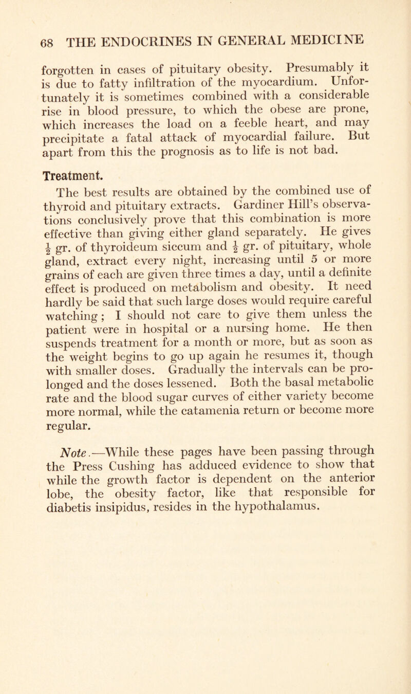forgotten in cases of pituitary obesity. Presumably it is due to fatty infiltration of the myocardium. Unfor¬ tunately it is sometimes combined with a considerable rise in blood pressure, to which the obese are prone, which increases the load on a feeble heart, and may precipitate a fatal attack of myocardial failure. But apart from this the prognosis as to life is not bad. Treatment. The best results are obtained by the combined use of thyroid and pituitary extracts. Gardiner Hill’s observa¬ tions conclusively prove that this combination is more effective than giving either gland separately. He gives \ gr. of thyroideum siccum and | gr. of pituitary, whole gland, extract every night, increasing until 5 or more grains of each are given three times a day, until a definite effect is produced on metabolism and obesity. It need hardly be said that such large doses would require careful watching ; I should not care to give them unless the patient were in hospital or a nursing home. He then suspends treatment for a month or more, but as soon as the weight begins to go up again he resumes it, though with smaller doses. Gradually the intervals can be pro¬ longed and the doses lessened. Both the basal metabolic rate and the blood sugar curves of either variety become more normal, while the catamenia return or become more regular. Note.—While these pages have been passing through the Press Cushing has adduced evidence to show that while the growth factor is dependent on the anterior lobe, the obesity factor, like that responsible for diabetis insipidus, resides in the hypothalamus.