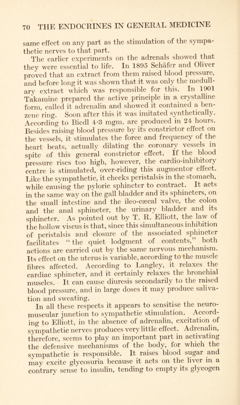 same effect on any part as the stimulation of the sympa- thetic nerves to that part. The earlier experiments on the adrenals showed that they were essential to life. In 1895 Schafer and Oliver proved that an extract from them raised blood pressure, and before long it was shown that it was only the medull¬ ary extract which was responsible for this. In 1901 Takamine prepared the active principle in a crystalline form, called it adrenalin and showed it contained a ben zene ring. Soon after this it was imitated synthetically. According to Biedl 4*3 mgm. are produced in 24 hours. Besides raising blood pressure by its constrictor effect on the vessels, it stimulates the force and frequency of the heart beats, actually dilating the coronary vessels in spite of this general constrictor effect. If the blood pressure rises too high, however, the cardio-inhibitory centre is stimulated, over-riding this augmentor effect. Like the sympathetic, it checks peristalsis in the stomach, while causing the pyloric sphincter to contract. It acts in the same way on the gall bladder and its sphincters, on the small intestine and the ileo-csecal valve, the colon and the anal sphincter, the urinary bladder and its sphincter. As pointed out by T. R. Elliott, the law of the hollow viscus is that, since this simultaneous inhibition of peristalsis and closure of the associated sphincter facilitates “ the quiet lodgment of contents,” both actions are carried out by the same nervous mechanism. Its effect on the uterus is variable, according to the muscle fibres affected. According to Langley, it relaxes the cardiac sphincter, and it certainly relaxes the bronchial muscles. It can cause diuresis secondarily to the raised blood pressure, and in large doses it may produce saliva¬ tion and sweating. In all these respects it appears to sensitise the neuro¬ muscular junction to sympathetic stimulation. Accord¬ ing to Elliott, in the absence of adrenalin, excitation of sympathetic nerves produces very little effect. Adienalin, therefore, seems to play an important part in activating the defensive mechanisms of the body, for which the sympathetic is responsible. It raises blood sugar and may excite glycosuria because it acts on the liver in a contrary sense to insulin, tending to empty its glycogen