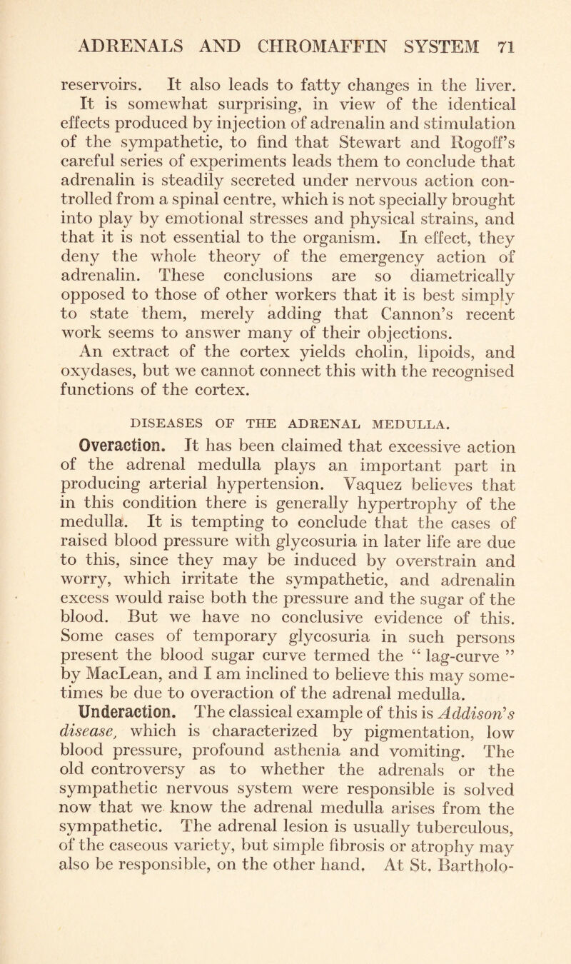 reservoirs. It also leads to fatty changes in the liver. It is somewhat surprising, in view of the identical effects produced by injection of adrenalin and stimulation of the sympathetic, to find that Stewart and Rogoff’s careful series of experiments leads them to conclude that adrenalin is steadily secreted under nervous action con¬ trolled from a spinal centre, which is not specially brought into play by emotional stresses and physical strains, and that it is not essential to the organism. In effect, they deny the whole theory of the emergency action of adrenalin. These conclusions are so diametrically opposed to those of other workers that it is best simply to state them, merely adding that Cannon’s recent work seems to answer many of their objections. An extract of the cortex yields cholin, lipoids, and oxydases, but we cannot connect this with the recognised functions of the cortex. DISEASES OF THE ADRENAL MEDULLA. Overaction. It has been claimed that excessive action of the adrenal medulla plays an important part in producing arterial hypertension. Yaquez believes that in this condition there is generally hypertrophy of the medulla. It is tempting to conclude that the cases of raised blood pressure with glycosuria in later life are due to this, since they may be induced by overstrain and worry, which irritate the sympathetic, and adrenalin excess would raise both the pressure and the sugar of the blood. But we have no conclusive evidence of this. Some cases of temporary glycosuria in such persons present the blood sugar curve termed the “ lag-curve ” by MacLean, and I am inclined to believe this may some¬ times be due to overaction of the adrenal medulla. Underaction. The classical example of this is Addison's disease, which is characterized by pigmentation, low blood pressure, profound asthenia and vomiting. The old controversy as to whether the adrenals or the sympathetic nervous system were responsible is solved now that we know the adrenal medulla arises from the sympathetic. The adrenal lesion is usually tuberculous, of the caseous variety, but simple fibrosis or atrophy may also be responsible, on the other hand. At St. Bartholo-