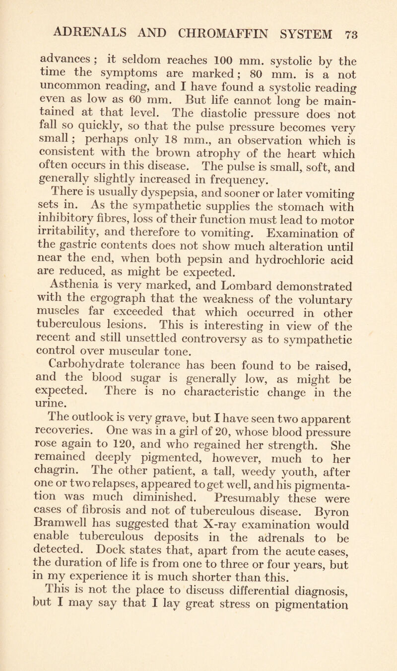 advances ; it seldom reaches 100 mm. systolic by the time the symptoms are marked; 80 mm. is a not uncommon reading, and I have found a systolic reading even as low as 60 mm. But life cannot long be main¬ tained at that level. The diastolic pressure does not fall so quickly, so that the pulse pressure becomes very small; perhaps only 18 mm., an observation which is consistent with the brown atrophy of the heart which often occurs in this disease. The pulse is small, soft, and generally slightly increased in frequency. There is usually dyspepsia, and sooner or later vomiting sets in. As the sympathetic supplies the stomach with inhibitory fibres, loss of their function must lead to motor irritability, and therefore to vomiting. Examination of the gastric contents does not show much alteration until near the end, when both pepsin and hydrochloric acid are reduced, as might be expected. Asthenia is very marked, and Lombard demonstrated with the ergograph that the weakness of the voluntary muscles far exceeded that which occurred in other tuberculous lesions. This is interesting in view of the recent and still unsettled controversy as to sympathetic control over muscular tone. Carbohydrate tolerance has been found to be raised, and the blood sugar is generally low, as might be expected. There is no characteristic change in the urine. The outlook is very grave, but I have seen two apparent recoveries. One was in a girl of 20, whose blood pressure rose again to 120, and who regained her strength. She remained deeply pigmented, however, much to her chagrin. The other patient, a tall, weedy youth, after one or two relapses, appeared to get well, and his pigmenta¬ tion was much diminished. Presumably these were cases of fibrosis and not of tuberculous disease. Byron Bramwell has suggested that X-ray examination would enable tuberculous deposits in the adrenals to be detected. Dock states that, apart from the acute cases, the duration of life is from one to three or four years, but in my experience it is much shorter than this. This is not the place to discuss differential diagnosis, but I may say that I lay great stress on pigmentation