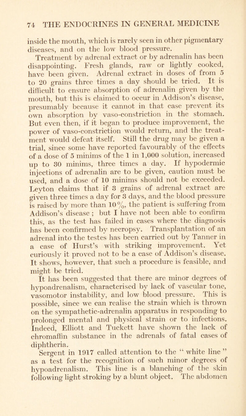 inside the mouth, which is rarely seen in other pigmentary diseases, and on the low blood pressure. Treatment by adrenal extract or by adrenalin has been disappointing. Fresh glands, raw or lightly cooked, have been given. Adrenal extract in doses of from 5 to 20 grains three times a day should be tried. It is difficult to ensure absorption of adrenalin given by the mouth, but this is claimed to occur in Addison’s disease, presumably because it cannot in that case prevent its own absorption by vaso-constriction in the stomach. Rut even then, if it began to produce improvement, the power of vaso-constriction would return, and the treat¬ ment would defeat itself. Still the drug may be given a trial, since some have reported favourably of the effects of a dose of 5 minims of the 1 in L000 solution, increased up to 30 minims, three times a day. If hypodermic injections of adrenalin are to be given, caution must be used, and a dose of 10 minims should not be exceeded. Leyton claims that if 3 grains of adrenal extract are given three times a day for 3 days, and the blood pressure is raised by more than 10%, the patient is suffering from Addison’s disease ; but I have not been able to confirm this, as the test has failed in cases where the diagnosis has been confirmed by necropsy. Transplantation of an adrenal into the testes has been carried out by Tanner in a case of Hurst’s with striking improvement. Yet curiously it proved not to be a ease of Addison’s disease. It shows, however, that such a procedure is feasible, and might be tried. It has been suggested that there are minor degrees of hypoadrenalism, characterised by lack of vascular tone, vasomotor instability, and low blood pressure. This is possible, since we can realise the strain which is thrown on the sympathetic-adrenalin apparatus in responding to prolonged mental and physical strain or to infections. Indeed, Elliott and Tuckett have shown the lack of chromaffin substance in the adrenals of fatal cases of diphtheria. Sergent in 1917 called attention to the “ white line ” as a test for the recognition of such minor degrees of hypoadrenalism. This line is a blanching of the skin following light stroking by a blunt object . The abdomen