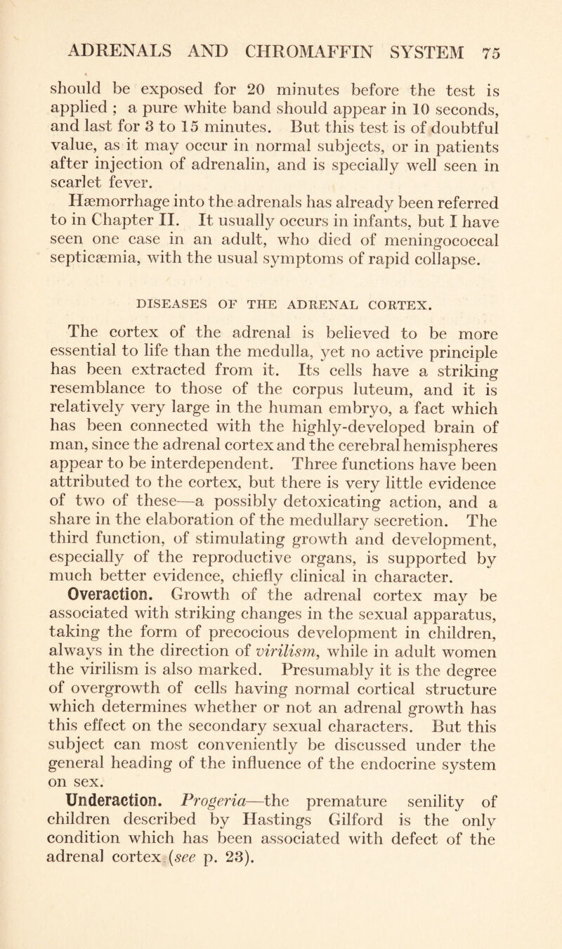 should be exposed for 20 minutes before the test is applied ; a pure white band should appear in 10 seconds, and last for 3 to 15 minutes. But this test is of doubtful value, as it may occur in normal subjects, or in patients after injection of adrenalin, and is specially well seen in scarlet fever. Haemorrhage into the adrenals has already been referred to in Chapter II. It usually occurs in infants, but I have seen one case in an adult, who died of meningococcal septicaemia, with the usual symptoms of rapid collapse. DISEASES OF THE ADRENAL CORTEX. The cortex of the adrenal is believed to be more essential to life than the medulla, yet no active principle has been extracted from it. Its cells have a striking resemblance to those of the corpus luteum, and it is relatively very large in the human embryo, a fact which has been connected with the highly-developed brain of man, since the adrenal cortex and the cerebral hemispheres appear to be interdependent. Three functions have been attributed to the cortex, but there is very little evidence of two of these—a possibly detoxicating action, and a share in the elaboration of the medullary secretion. The third function, of stimulating growth and development, especially of the reproductive organs, is supported by much better evidence, chiefly clinical in character. Qveraction. Growth of the adrenal cortex may be associated with striking changes in the sexual apparatus, taking the form of precocious development in children, always in the direction of virilism, while in adult women the virilism is also marked. Presumably it is the degree of overgrowth of cells having normal cortical structure which determines whether or not an adrenal growth has this effect on the secondary sexual characters. But this subject can most conveniently be discussed under the general heading of the influence of the endocrine system on sex. Underaction. Progeria—the premature senility of children described by Hastings Gilford is the only condition which has been associated with defect of the adrenal cortex (see p. 23).