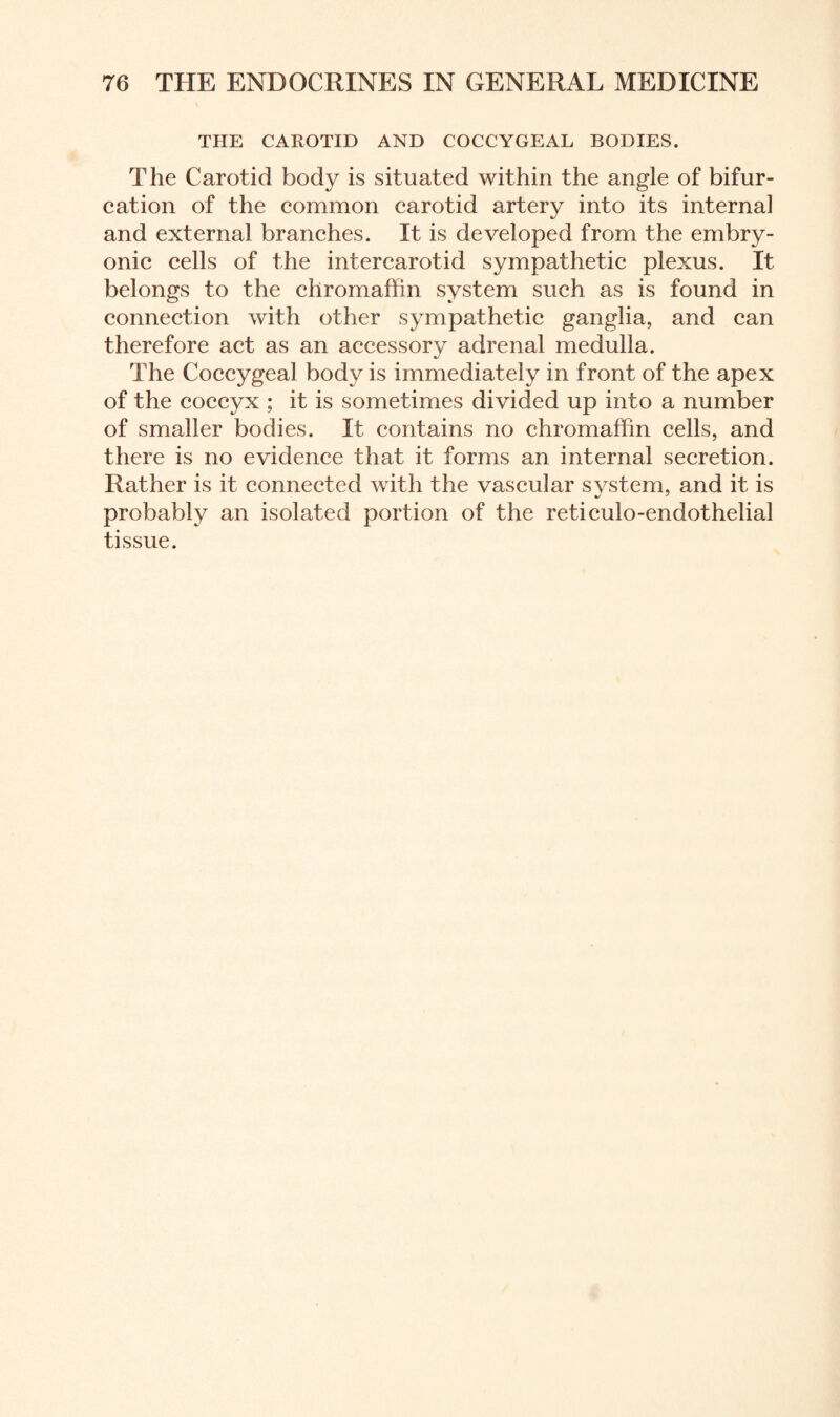 THE CAROTID AND COCCYGEAL BODIES. The Carotid body is situated within the angle of bifur¬ cation of the common carotid artery into its internal and external branches. It is developed from the embry¬ onic cells of the intercarotid sympathetic plexus. It belongs to the chromaffin system such as is found in connection with other sympathetic ganglia, and can therefore act as an accessory adrenal medulla. The Coccygeal body is immediately in front of the apex of the coccyx ; it is sometimes divided up into a number of smaller bodies. It contains no chromaffin cells, and there is no evidence that it forms an internal secretion. Rather is it connected with the vascular svstem, and it is probably an isolated portion of the reticulo-endothelial tissue.