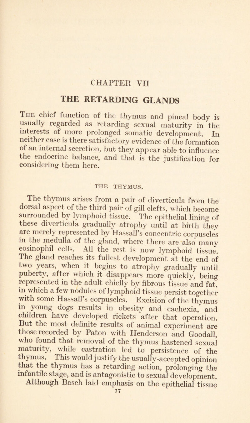 CHAPTER VII THE RETARDING GLANDS The chief function of the thymus and pineal body is usually regarded as retarding sexual maturity in the interests of more prolonged somatic development. In neither case is there satisfactory evidence of the formation of an internal secretion, but they appear able to influence the endocrine balance, and that is the justification for considering them here. THE THYMUS. arises from a pair of diverticula from the dorsal aspect of the third pair of gill clefts, which become surrounded by lymphoid tissue. The epithelial lining of these diverticula gradually atrophy until at birth they are merely represented by Hassall’s concentric corpuscles in the medulla of the gland, where there are also many eosinophil cells. All the rest is now lymphoid tissue. The gland reaches its fullest development at the end of two years, when it begins to atrophy gradually until puberty, after which it disappears more quickly, being represented in the adult chiefly by fibrous tissue and fat, in which a few nodules of lymphoid tissue persist together with some Hassall s corpuscles. Excision of the thymus in young dogs results in obesity and cachexia, and children have developed rickets after that operation. But the most definite results of animal experiment are those recorded by Paton with Henderson and Goodall, who found that removal of the thymus hastened sexual maturity, while castration led to persistence of the thymus. This would justify the usually-accepted opinion that the thymus has a retarding action, prolonging the infantile stage, and is antagonistic to sexual development. Although Basch laid emphasis on the epithelial tissue