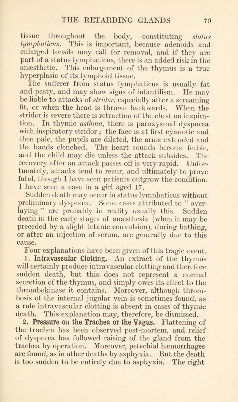 tissue throughout the body, constituting status lymphaticus. This is important, because adenoids and enlarged tonsils may call for removal, and if they are part of a status lymphaticus, there is an added risk in the anaesthetic. This enlargement of the thymus is a true hyperplasia of its lymphoid tissue. The sufferer from status lymphaticus is usually fat and pasty, and may show signs of infantilism. He may be liable to attacks of stridor, especially after a screaming fit, or when the head is thrown backwards. When the stridor is severe there is retraction of the chest on inspira¬ tion. In thymic asthma, there is paroxysmal dyspnoea with inspiratory stridor ; the face is at first cyanotic and then pale, the pupils are dilated, the arms extended and the hands clenched. The heart sounds become feeble, and the child may die unless the attack subsides. The recovery after an attack passes off is very rapid. Unfor¬ tunately, attacks tend to recur, and ultimately to prove fatal, though I have seen patients outgrow the condition. I have seen a case in a girl aged 17. Sudden death may occur in status lymphaticus without preliminary dyspnoea. Some cases attributed to “ over¬ laying ” are probably in reality usually this. Sudden death in the early stages of anaesthesia (when it may be preceded by a slight tetanic convulsion), during bathing, or after an injection of serum, are generally due to this cause. Four explanations have been given of this tragic event. 1. Intravascular Clotting. An extract of the thymus will certainly produce intravascular clotting and therefore sudden death, but this does not represent a normal secretion of the thymus, and simply owes its effect to the thrombokinase it contains. Moreover, although throm¬ bosis of the internal jugular vein is sometimes found, as a rule intravascular clotting is absent in cases of thymic death. This explanation may, therefore, be dismissed. 2. Pressure on the Trachea or the Vagus. Flattening of the trachea has been observed post-mortem, and relief of dyspnoea has followed raising of the gland from the trachea by operation. Moreover, petechial haemorrhages are found, as in other deaths by asphyxia. But the death is too sudden to be entirely due to asphyxia. The right