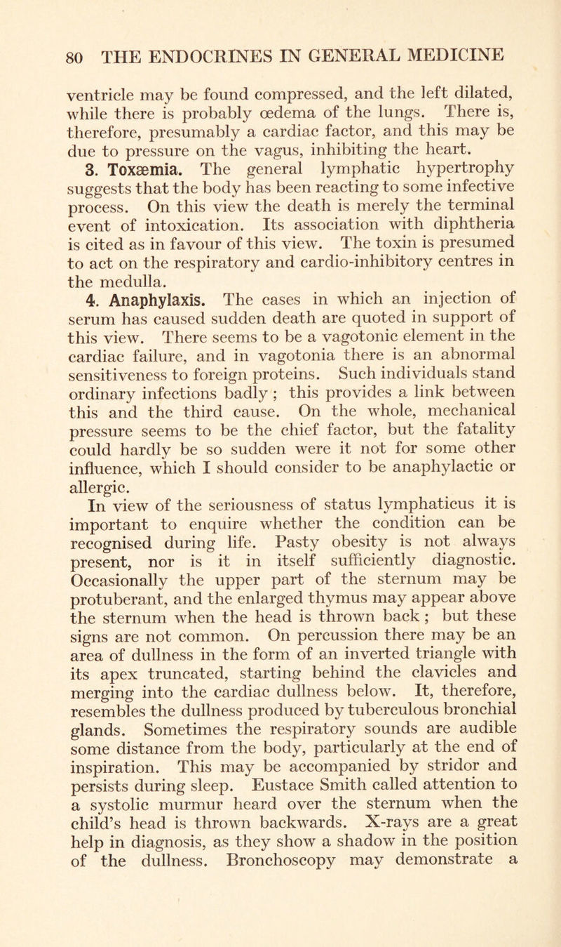 ventricle may be found compressed, and the left dilated, while there is probably oedema of the lungs. There is, therefore, presumably a cardiac factor, and this may be due to pressure on the vagus, inhibiting the heart. 3. Toxaemia. The general lymphatic hypertrophy suggests that the body has been reacting to some infective process. On this view the death is merely the terminal event of intoxication. Its association with diphtheria is cited as in favour of this view. The toxin is presumed to act on the respiratory and cardio-inhibitory centres in the medulla. 4. Anaphylaxis. The cases in which an injection of serum has caused sudden death are quoted in support of this view. There seems to be a vagotonic element in the cardiac failure, and in vagotonia there is an abnormal sensitiveness to foreign proteins. Such individuals stand ordinary infections badly ; this provides a link between this and the third cause. On the whole, mechanical pressure seems to be the chief factor, but the fatality could hardly be so sudden were it not for some other influence, which I should consider to be anaphylactic or allergic. In view of the seriousness of status lymphaticus it is important to enquire whether the condition can be recognised during life. Pasty obesity is not always present, nor is it in itself sufficiently diagnostic. Occasionally the upper part of the sternum may be protuberant, and the enlarged thymus may appear above the sternum when the head is thrown back ; but these signs are not common. On percussion there may be an area of dullness in the form of an inverted triangle with its apex truncated, starting behind the clavicles and merging into the cardiac dullness below. It, therefore, resembles the dullness produced by tuberculous bronchial glands. Sometimes the respiratory sounds are audible some distance from the body, particularly at the end of inspiration. This may be accompanied by stridor and persists during sleep. Eustace Smith called attention to a systolic murmur heard over the sternum when the child’s head is thrown backwards. X-rays are a great help in diagnosis, as they show a shadow in the position of the dullness. Bronchoscopy may demonstrate a i