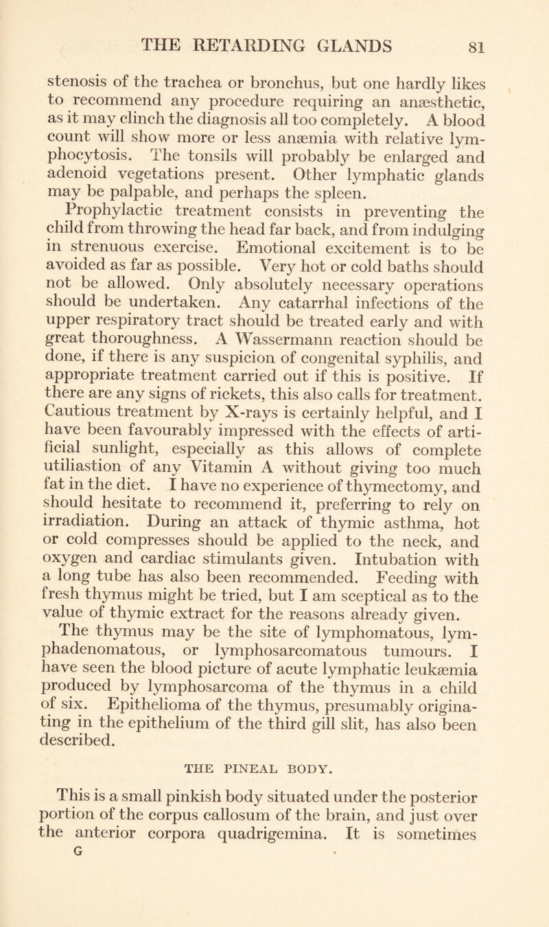 stenosis of the trachea or bronchus, but one hardly likes to recommend any procedure requiring an anaesthetic, as it may clinch the diagnosis all too completely. A blood count will show more or less anaemia with relative lym¬ phocytosis. The tonsils will probably be enlarged and adenoid vegetations present. Other lymphatic glands may be palpable, and perhaps the spleen. Prophylactic treatment consists in preventing the child from throwing the head far back, and from indulging in strenuous exercise. Emotional excitement is to be avoided as far as possible. Very hot or cold baths should not be allowed. Only absolutely necessary operations should be undertaken. Any catarrhal infections of the upper respiratory tract should be treated early and with great thoroughness. A Wassermann reaction should be done, if there is any suspicion of congenital syphilis, and appropriate treatment carried out if this is positive. If there are any signs of rickets, this also calls for treatment. Cautious treatment by X-rays is certainly helpful, and I have been favourably impressed with the effects of arti¬ ficial sunlight, especially as this allows of complete utiliastion of any Vitamin A without giving too much fat in the diet. I have no experience of thymectomy, and should hesitate to recommend it, preferring to rely on irradiation. During an attack of thymic asthma, hot or cold compresses should be applied to the neck, and oxygen and cardiac stimulants given. Intubation with a long tube has also been recommended. Feeding with fresh thymus might be tried, but I am sceptical as to the value of thymic extract for the reasons already given. The thymus may be the site of lymphomatous, lym- phadenomatous, or lymphosarcomatous tumours. I have seen the blood picture of acute lymphatic leukaemia produced by lymphosarcoma of the thymus in a child of six. Epithelioma of the thymus, presumably origina¬ ting in the epithelium of the third gill slit, has also been described. THE PINEAL BODY. This is a small pinkish body situated under the posterior portion of the corpus callosum of the brain, and just over the anterior corpora quadrigemina. It is sometimes G