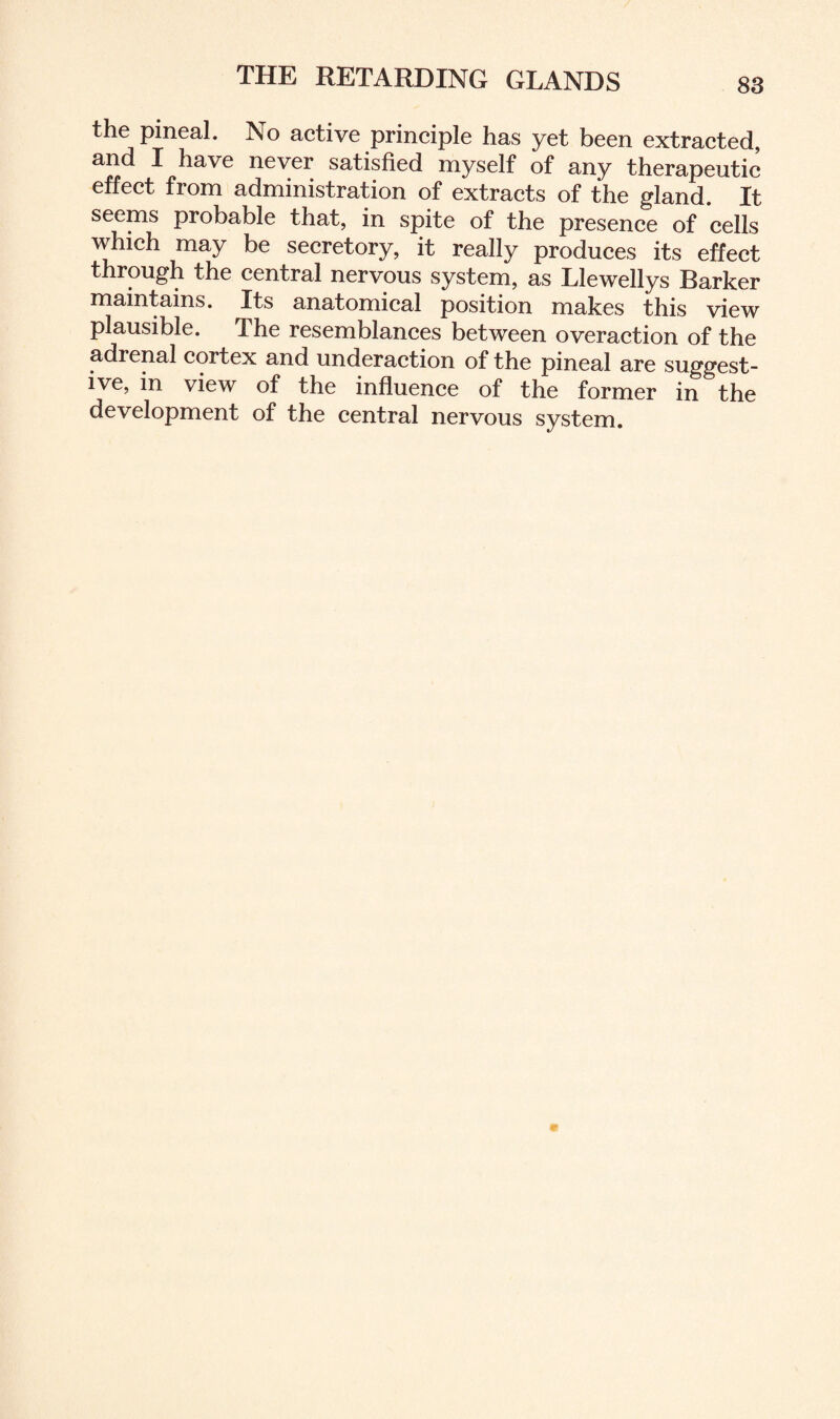 the pineal. No active principle has yet been extracted, and I have never satisfied myself of any therapeutic effect from administration of extracts of the gland. It seems probable that, in spite of the presence of cells which may be secretory, it really produces its effect through the central nervous system, as Llewellys Barker maintains. Its anatomical position makes this view plausible. The resemblances between overaction of the adrenal cortex and underaction of the pineal are suggest¬ ive, in view of the influence of the former in the development of the central nervous system.