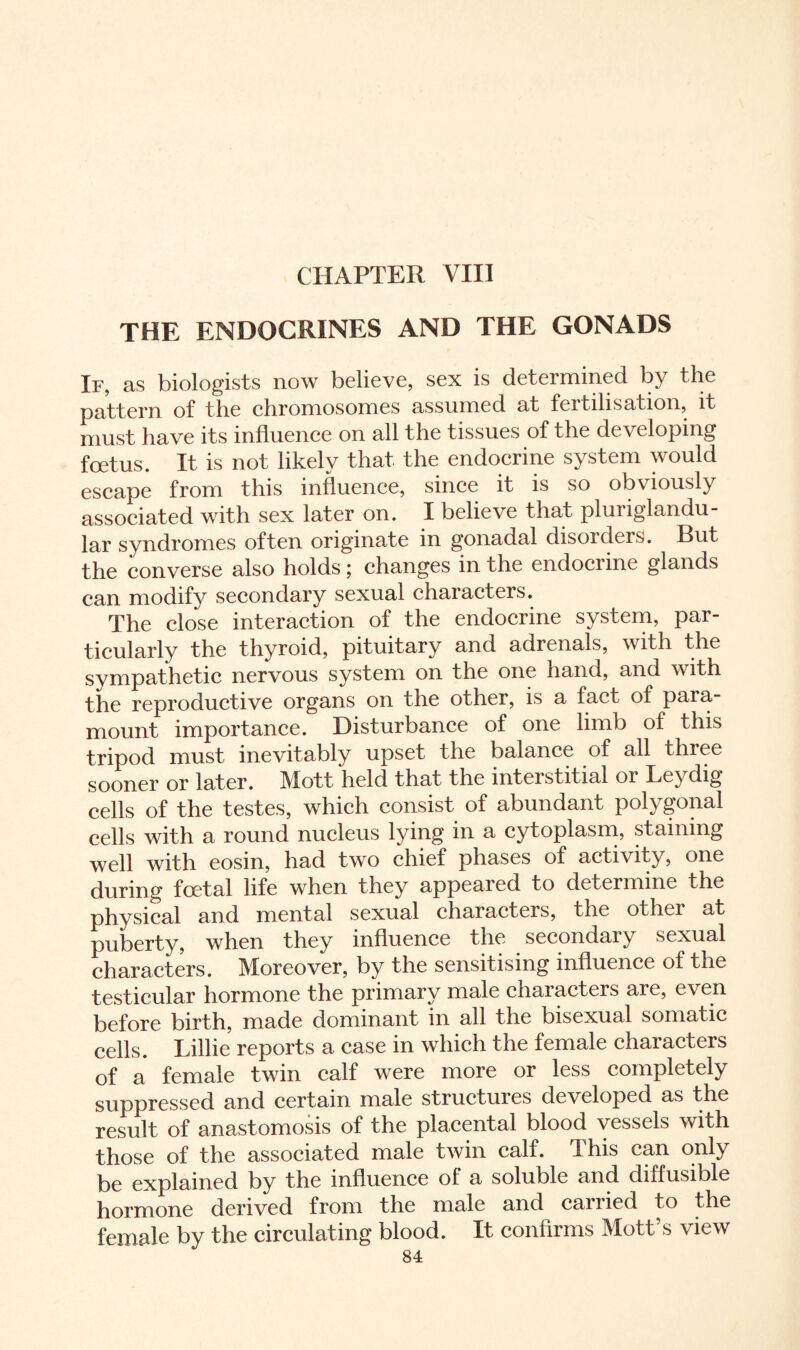 CHAPTER VIII THE ENDOCRINES AND THE GONADS If, as biologists now believe, sex is determined by the pattern of the chromosomes assumed at fertilisation, it must have its influence on all the tissues of the developing foetus. It is not likely that the endocrine system would escape from this influence, since it is so obviously associated with sex later on. I believe that pluriglandu¬ lar syndromes often originate in gonadal disorders. But the converse also holds; changes in the endocrine glands can modify secondary sexual characters. The close interaction of the endocrine system, par¬ ticularly the thyroid, pituitary and adrenals, with the sympathetic nervous system on the one hand, and with the reproductive organs on the other, is a fact of para¬ mount importance. Disturbance of one limb of this tripod must inevitably upset the balance of all three sooner or later. Mott held that the interstitial or Leydig cells of the testes, which consist of abundant polygonal cells with a round nucleus lying in a cytoplasm, staining well with eosin, had two chief phases of activity, one during foetal life when they appeared to determine the physical and mental sexual characters, the other at puberty, when they influence the secondary sexual characters. Moreover, by the sensitising influence of the testicular hormone the primary male characters are, even before birth, made dominant in all the bisexual somatic cells. Lillie reports a case in which the female characters of a female twin calf were more or less completely suppressed and certain male structuies developed as the result of anastomosis of the placental blood vessels with those of the associated male twin calf. This can only be explained by the influence of a soluble and diffusible hormone derived from the male and carried to the female by the circulating blood. It confirms Mott’s view