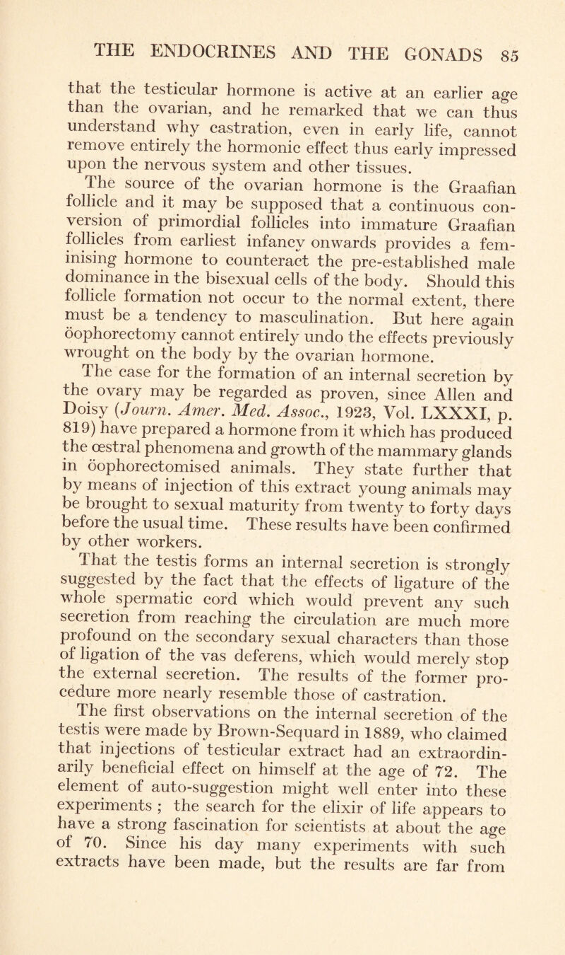 that the testicular hormone is active at an earlier age than the ovarian, and he remarked that we can thus undei stand why castration, even in early life, cannot remove entirely the hormonic effect thus earlv impressed upon the nervous system and other tissues. The source of the ovarian hormone is the Graafian follicle and it may be supposed that a continuous con¬ version of primordial follicles into immature Graafian follicles from earliest infancy onwards provides a fem¬ inising hormone to counteract the pre-established male dominance in the bisexual cells of the body. Should this follicle formation not occur to the normal extent, there must be a tendency to masculination. But here again oophorectomy cannot entirely undo the effects previously wrought on the body by the ovarian hormone. The case for the formation of an internal secretion by the ovary may be regarded as proven, since Allen and Doisy (Journ. Amer. Med. Assoc., 1923, Vol. LXXXI, p. 819) have prepared a hormone from it which has produced the oestral phenomena and growth of the mammary glands in oophorectomised animals. They state further that by means of injection of this extract young animals may be bi ought to sexual maturity from twenty to forty davs before the usual time. These results have been confirmed by other workers. that the testis forms an internal secretion is strongly suggested by the fact that the effects of ligature of the whole spermatic cord which would prevent any such secietion from reaching the circulation are much more profound on the secondary sexual characters than those of ligation of the vas deferens, which would merely stop the external secretion. The results of the former pro¬ cedure more nearly resemble those of castration. The first observations on the internal secretion of the testis were made by Brown-Sequard in 1889, who claimed that injections of testicular extract had an extraordin¬ arily beneficial effect on himself at the age of 72. The element of auto-suggestion might well enter into these experiments ; the search for the elixir of life appears to have a strong fascination for scientists at about the age of 70. Since his day many experiments with such extracts have been made, but the results are far from