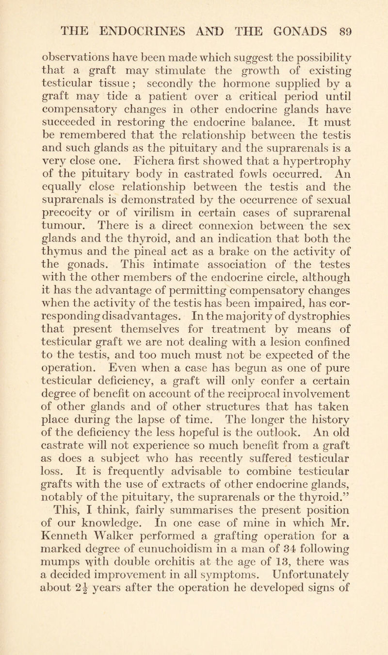 observations have been made which suggest the possibility that a graft may stimulate the growth of existing testicular tissue ; secondly the hormone supplied by a graft may tide a patient over a critical period until compensatory changes in other endocrine glands have succeeded in restoring the endocrine balance. It must be remembered that the relationship between the testis and such glands as the pituitary and the suprarenals is a very close one. Fichera first showed that a hypertrophy of the pituitary body in castrated fowls occurred. An equally close relationship between the testis and the suprarenals is demonstrated by the occurrence of sexual precocity or of virilism in certain cases of suprarenal tumour. There is a direct connexion between the sex glands and the thyroid, and an indication that both the thymus and the pineal act as a brake on the activity of the gonads. This intimate association of the testes with the other members of the endocrine circle, although it has the advantage of permitting compensatory changes when the activity of the testis has been impaired, has cor¬ responding disadvantages. In the majority of dystrophies that present themselves for treatment by means of testicular graft we are not dealing with a lesion confined to the testis, and too much must not be expected of the operation. Even when a case has begun as one of pure testicular deficiency, a graft will only confer a certain degree of benefit on account of the reciprocal involvement of other glands and of other structures that has taken place during the lapse of time. The longer the history of the deficiency the less hopeful is the outlook. An old castrate will not experience so much benefit from a graft as does a subject who has recently suffered testicular loss. It is frequently advisable to combine testicular grafts with the use of extracts of other endocrine glands, notably of the pituitary, the suprarenals or the thyroid.” This, I think, fairly summarises the present position of our knowledge. In one case of mine in which Mr. Kenneth Walker performed a grafting operation for a marked degree of eunuchoidism in a man of 84 following mumps with double orchitis at the age of 13, there was a decided improvement in all symptoms. Unfortunately about years after the operation he developed signs of