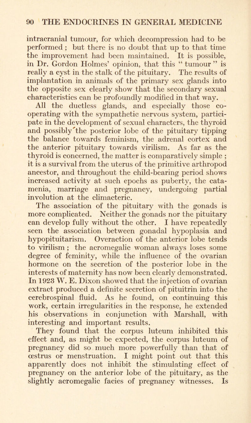 intracranial tumour, for which decompression had to be performed ; but there is no doubt that up to that time the improvement had been maintained. It is possible, in Dr. Gordon Holmes’ opinion, that this “ tumour ” is really a cyst in the stalk of the pituitary. The results of implantation in animals of the primary sex glands into the opposite sex clearly show that the secondary sexual characteristics can be profoundly modified in that way. All the ductless glands, and especially those co¬ operating with the sympathetic nervous system, partici¬ pate in the development of sexual characters, the thyroid and possibly'’the posterior lobe of the pituitary tipping the balance towards feminism, the adrenal cortex and the anterior pituitary towards virilism. As far as the thyroid is concerned, the matter is comparatively simple ; it is a survival from the uterus of the primitive arthropod ancestor, and throughout the child-bearing period shows increased activity at such epochs as puberty, the cata¬ menia, marriage and pregnancy, undergoing partial involution at the climacteric. The association of the pituitary with the gonads is more complicated. Neither the gonads nor the pituitary can develop fully without the other. I have repeatedly seen the association between gonadal hypoplasia and hypopituitarism. Overaction of the anterior lobe tends to virilism ; the acromegalic woman always loses some degree of feminity, while the influence of the ovarian hormone on the secretion of the posterior lobe in the interests of maternity has now been clearly demonstrated. In 1923 W. E. Dixon showed that the injection of ovarian extract produced a definite secretion of pituitrin into the cerebrospinal fluid. As he found, on continuing this work, certain irregularities in the response, he extended his observations in conjunction with Marshall, with interesting and important results. They found that the corpus luteum inhibited this effect and, as might be expected, the corpus luteum of pregnancy did so much more powerfully than that of oestrus or menstruation. I might point out that this apparently does not inhibit the stimulating effect of pregnancy on the anterior lobe of the pituitary, as the slightly acromegalic facies of pregnancy witnesses. Is