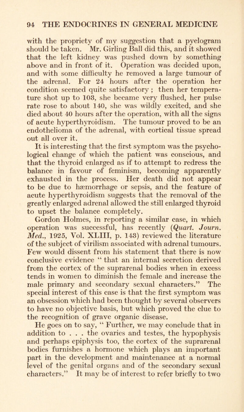 with the propriety of my suggestion that a pyelogram should be taken. Mr. Girling Ball did this, and it showed that the left kidney was pushed down by something above and in front of it. Operation was decided upon, and with some difficulty he removed a large tumour of the adrenal. For 24 hours after the operation her condition seemed quite satisfactory ; then her tempera¬ ture shot up to 103, she became very flushed, her pulse rate rose to about 140, she was wildly excited, and she died about 40 hours after the operation, with all the signs of acute hyperthyroidism. The tumour proved to be an endothelioma of the adrenal, with cortical tissue spread out all over it. It is interesting that the first symptom was the psycho¬ logical change of which the patient was conscious, and that the thyroid enlarged as if to attempt to redress the balance in favour of feminism, becoming apparently exhausted in the process. Her death did not appear to be due to haemorrhage or sepsis, and the feature of acute hyperthyroidism suggests that the removal of the greatly enlarged adrenal allowed the still enlarged thyroid to upset the balance completely. Gordon Holmes, in reporting a similar case, in which operation was successful, has recently (Quart. Journ. Med., 1925, Vol. XLIII, p. 143) reviewed the literature of the subject of virilism associated with adrenal tumours. Few would dissent from his statement that there is now conclusive evidence “ that an internal secretion derived from the cortex of the suprarenal bodies when in excess tends in women to diminish the female and increase the male primary and secondary sexual characters.” The special interest of this case is that the first symptom was an obsession which had been thought by several observers to have no objective basis, but which proved the clue to the recognition of grave organic disease. He goes on to say, “ Further, we may conclude that in addition to . . . the ovaries and testes, the hypophysis and perhaps epiphysis too, the cortex of the suprarenal bodies furnishes a hormone which plays an important part in the development and maintenance at a normal level of the genital organs and of the secondary sexual characters,” It may be of interest to refer briefly to two