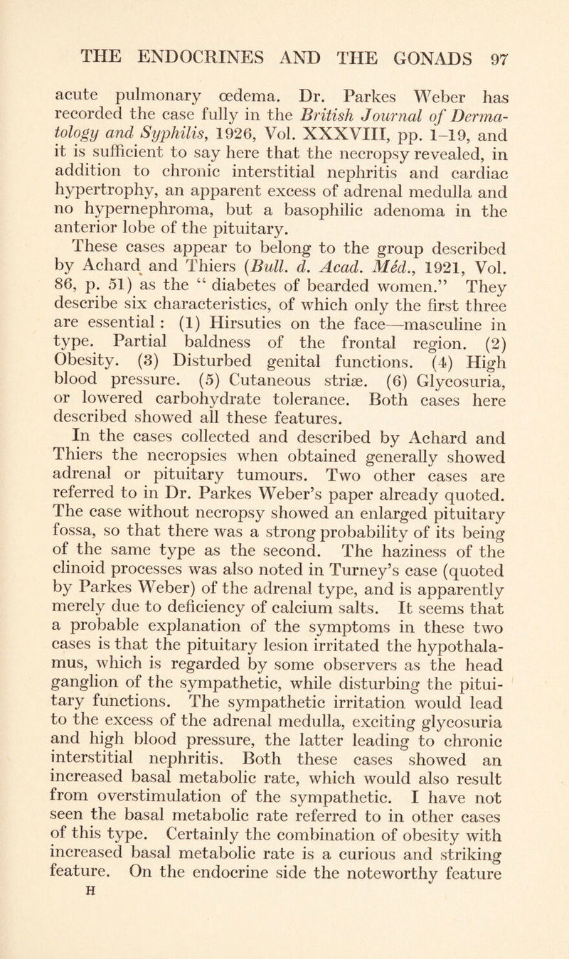 acute pulmonary oedema. Dr. Parkes Weber has recorded the case fully in the British Journal of Derma¬ tology and Syphilis, 1926, Vol. XXXVIII, pp. 1-19, and it is sufficient to say here that the necropsy revealed, in addition to chronic interstitial nephritis and cardiac hypertrophy, an apparent excess of adrenal medulla and no hypernephroma, but a basophilic adenoma in the anterior lobe of the pituitary. These cases appear to belong to the group described by Achard and Thiers (Bull. d. Acad. Med., 1921, Vol. 86, p. 51) as the cc diabetes of bearded women.” They describe six characteristics, of which only the first three are essential: (1) Hirsuties on the face—-masculine in type. Partial baldness of the frontal region. (2) Obesity. (3) Disturbed genital functions. (4) High blood pressure. (5) Cutaneous striae. (6) Glycosuria, or lowered carbohydrate tolerance. Both cases here described showed all these features. In the cases collected and described by Achard and Thiers the necropsies when obtained generally showed adrenal or pituitary tumours. Two other cases are referred to in Dr. Parkes Weber’s paper already quoted. The case without necropsy showed an enlarged pituitary fossa, so that there was a strong probability of its being of the same type as the second. The haziness of the clinoid processes was also noted in Turney’s case (quoted by Parkes Weber) of the adrenal type, and is apparently merely due to deficiency of calcium salts. It seems that a probable explanation of the symptoms in these two cases is that the pituitary lesion irritated the hypothala¬ mus, which is regarded by some observers as the head ganglion of the sympathetic, while disturbing the pitui¬ tary functions. The sympathetic irritation would lead to the excess of the adrenal medulla, exciting glycosuria and high blood pressure, the latter leading to chronic interstitial nephritis. Both these cases showed an increased basal metabolic rate, which would also result from overstimulation of the sympathetic. I have not seen the basal metabolic rate referred to in other cases of this type. Certainly the combination of obesity with increased basal metabolic rate is a curious and striking feature. On the endocrine side the noteworthy feature H