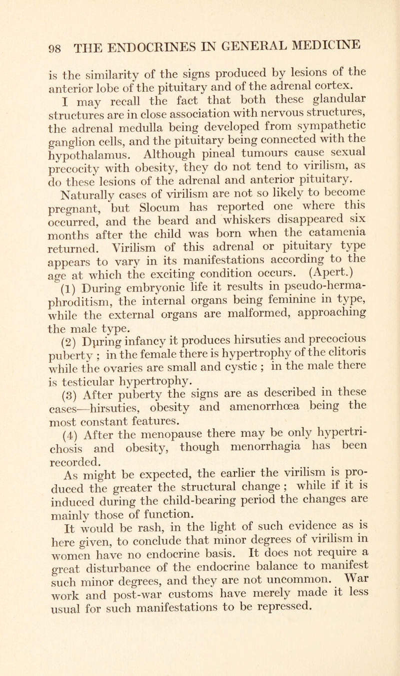 is the similarity of the signs produced by lesions of the anterior lobe of the pituitary and of the adrenal cortex. I may recall the fact that both these glandular structures are in close association with nervous structures, the adrenal medulla being developed from sympathetic ganglion cells, and the pituitary being connected with the hypothalamus. Although pineal tumours cause sexual precocity with obesity, they do not tend to virilism, as do these lesions of the adrenal and anterior pituitary. Naturally cases of virilism are not so likely to become pregnant, but Slocum has reported one where this occurred, and the beard and whiskers disappeared six months after the child was born when the catamenia returned. Virilism of this adrenal or pituitary t\ pe appears to vary in its manifestations according to the age at which the exciting condition occurs. (Apert.) (1) During embryonic life it results in pseudo-herma¬ phroditism, the internal organs being feminine in type, while the external organs are malformed, approaching the male type. (2) Dprmg infancy it produces hirsuties and precocious puberty ; in the female there is hypertrophy of the clitoris while the ovaries are small and cystic ; in the male there is testicular hypertrophy. (3) After puberty the signs are as described in these cases—hirsuties, obesity and amenorrhoea being the most constant features. (4) After the menopause there may be only hypertri¬ chosis and obesity, though menorrhagia has been recorded. As might be expected, the earlier the virilism is pro¬ duced the greater the structural change ; while if it is induced during the child-bearing period the changes are mainly those of function. It would be rash, in the light of such evidence as is here given, to conclude that minor degrees of virilism in women have no endocrine basis. It does not lecpiiie a great disturbance of the endocrine balance to manifest such minor degrees, and they are not uncommon. War work and post-war customs have merely made it less usual for such manifestations to be repressed.