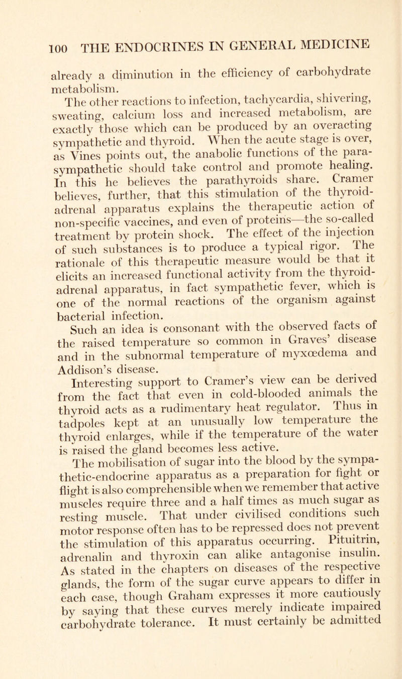 already a diminution in the efficiency of carbohydrate metabolism. The other reactions to infection, tachycardia, shivering, sweating, calcium loss and increased metabolism, are exactly those which can be produced by an overacting sympathetic and thyroid. When the acute stage is over, as Vines points out, the anabolic functions of the para¬ sympathetic should take control and promote healing. In this he believes the parathyroids share. Cramer believes, further, that this stimulation of the thyroid- adrenal apparatus explains the therapeutic action of non-specific vaccines, and even of proteins the so-called treatment bv protein shock. The effect of the injection of such substances is to produce a typical rigor. The rationale of this therapeutic measure would be that it elicits an increased functional activity from the thy roid- adrenal apparatus, in fact sympathetic fever, which is one of the normal reactions of the organism against bacterial infection. Such an idea is consonant with the observed facts of the raised temperature so common in Graves’ disease and in the subnormal temperature of myxoedema and Addison’s disease. Interesting support to Cramer’s view can be derived from the fact that even in cold-blooded animals the thyroid acts as a rudimentary heat regulator. I hus in tadpoles kept at an unusually low temperature the thyroid enlarges, while if the temperature of the water is mised the gland becomes less active. The mobilisation of sugar into the blood by the sympa¬ thetic-endocrine apparatus as a preparation for fight or flight is also comprehensible when we remember that active muscles require three and a half times as much sugar as resting muscle. That under civilised conditions such motoiresponse often has to be repressed does not prevent the stimulation of this apparatus occurring. Pituitrin, adrenalin and thyroxin can alike antagonise insulin. As stated in the chapters on diseases of the respective glands, the form of the sugar curve appears to differ in each case, though Graham expresses it more cautiously by saying that these curves merely indicate impaired carbohydrate tolerance. It must certainly be admitted