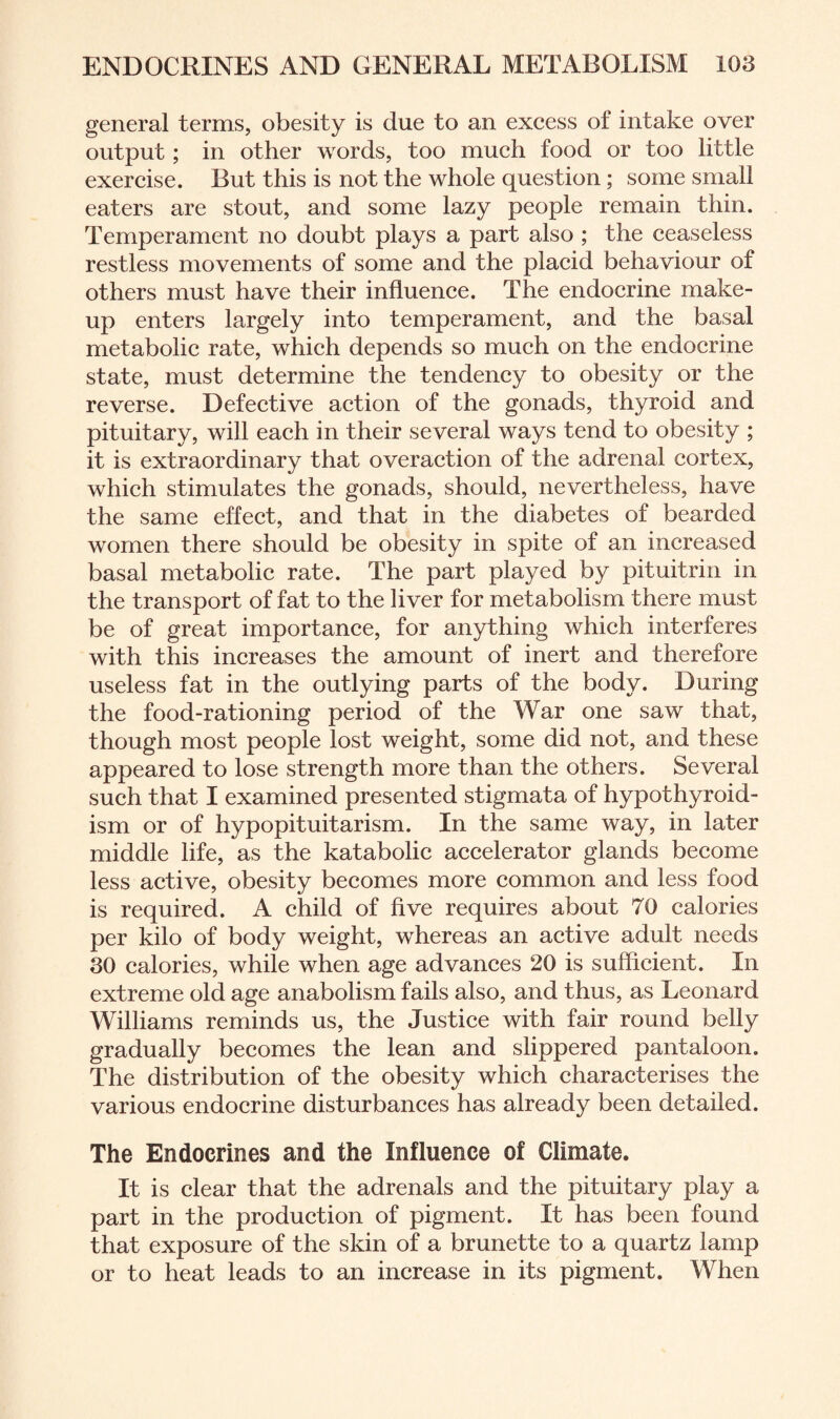 general terms, obesity is due to an excess of intake over output; in other words, too much food or too little exercise. But this is not the whole question; some small eaters are stout, and some lazy people remain thin. Temperament no doubt plays a part also ; the ceaseless restless movements of some and the placid behaviour of others must have their influence. The endocrine make¬ up enters largely into temperament, and the basal metabolic rate, which depends so much on the endocrine state, must determine the tendency to obesity or the reverse. Defective action of the gonads, thyroid and pituitary, will each in their several ways tend to obesity ; it is extraordinary that overaction of the adrenal cortex, which stimulates the gonads, should, nevertheless, have the same effect, and that in the diabetes of bearded women there should be obesity in spite of an increased basal metabolic rate. The part played by pituitrin in the transport of fat to the liver for metabolism there must be of great importance, for anything which interferes with this increases the amount of inert and therefore useless fat in the outlying parts of the body. During the food-rationing period of the War one saw that, though most people lost weight, some did not, and these appeared to lose strength more than the others. Several such that I examined presented stigmata of hypothyroid¬ ism or of hypopituitarism. In the same way, in later middle life, as the katabolic accelerator glands become less active, obesity becomes more common and less food is required. A child of five requires about 70 calories per kilo of body weight, whereas an active adult needs 30 calories, while when age advances 20 is sufficient. In extreme old age anabolism fails also, and thus, as Leonard Williams reminds us, the Justice with fair round belly gradually becomes the lean and slippered pantaloon. The distribution of the obesity which characterises the various endocrine disturbances has already been detailed. The Endocrines and the Influence of Climate. It is clear that the adrenals and the pituitary play a part in the production of pigment. It has been found that exposure of the skin of a brunette to a quartz lamp or to heat leads to an increase in its pigment. When