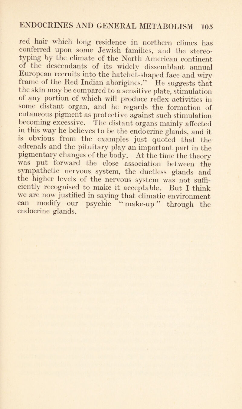 red hair which long residence in northern climes has conferred upon some Jewish families, and the stereo- typing by the climate of the North American continent of the descendants of its widely dissemblant annual European recruits into the hatchet-shaped face and wiry frame of the Red Indian aborigines.” He suggests that the skin may be compared to a sensitive plate, stimulation of any portion of which will produce reflex activities in some distant organ, and he regards the formation of cutaneous pigment as protective against such stimulation becoming excessive. The distant organs mainly affected in this way he believes to be the endocrine glands, and it is obvious from the examples just quoted that the adrenals and the pituitary play an important part in the pigmentary changes of the body. At the time the theory was put forward the close association between the sympathetic nervous system, the ductless glands and the higher levels of the nervous system was not suffi¬ ciently recognised to make it acceptable. But I think we are now justified in saying that climatic environment can modify our psychic “ make-up ” through the endocrine glands.