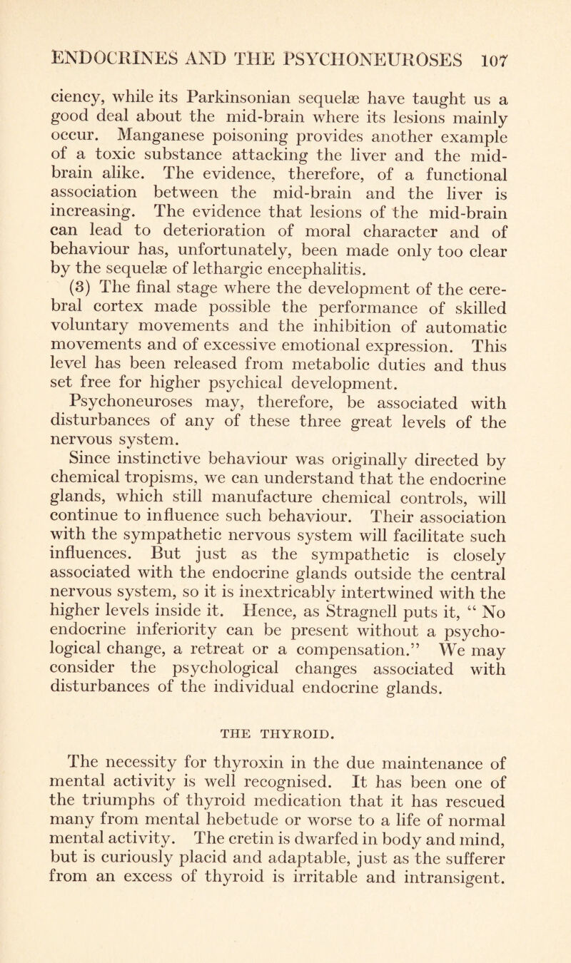 ciency, while its Parkinsonian sequelae have taught us a good deal about the mid-brain where its lesions mainly occur. Manganese poisoning provides another example of a toxic substance attacking the liver and the mid¬ brain alike. The evidence, therefore, of a functional association between the mid-brain and the liver is increasing. The evidence that lesions of the mid-brain can lead to deterioration of moral character and of behaviour has, unfortunately, been made only too clear by the sequelae of lethargic encephalitis. (3) The final stage where the development of the cere¬ bral cortex made possible the performance of skilled voluntary movements and the inhibition of automatic movements and of excessive emotional expression. This level has been released from metabolic duties and thus set free for higher psychical development. Psychoneuroses may, therefore, be associated with disturbances of any of these three great levels of the nervous system. Since instinctive behaviour was originally directed by chemical tropisms, we can understand that the endocrine glands, which still manufacture chemical controls, will continue to influence such behaviour. Their association with the sympathetic nervous system will facilitate such influences. But just as the sympathetic is closely associated with the endocrine glands outside the central nervous system, so it is inextricably intertwined with the higher levels inside it. Hence, as Stragnell puts it, “No endocrine inferiority can be present without a psycho¬ logical change, a retreat or a compensation.” We may consider the psychological changes associated with disturbances of the individual endocrine glands. THE THYROID. The necessity for thyroxin in the due maintenance of mental activity is well recognised. It has been one of the triumphs of thyroid medication that it has rescued many from mental hebetude or worse to a life of normal mental activity. The cretin is dwarfed in body and mind, but is curiously placid and adaptable, just as the sufferer from an excess of thyroid is irritable and intransigent.