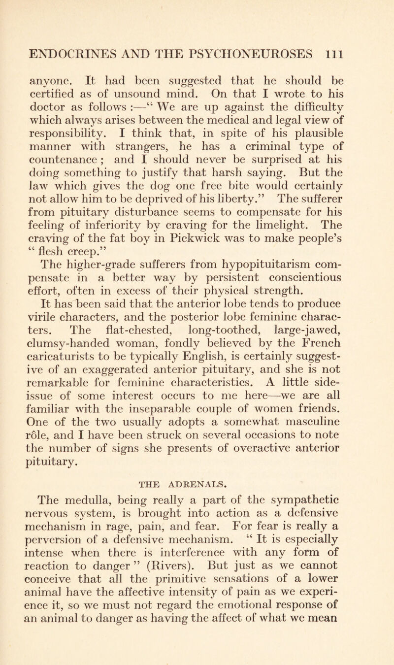 anyone. It had been suggested that he should be certified as of unsound mind. On that I wrote to his doctor as follows :—“ We are up against the difficulty which always arises between the medical and legal view of responsibility. I think that, in spite of his plausible manner with strangers, he has a criminal type of countenance ; and I should never be surprised at his doing something to justify that harsh saying. But the law which gives the dog one free bite would certainly not allow him to be deprived of his liberty.” The sufferer from pituitary disturbance seems to compensate for his feeling of inferiority by craving for the limelight. The craving of the fat boy in Pickwick was to make people’s “ flesh creep.” The higher-grade sufferers from hypopituitarism com¬ pensate in a better way by persistent conscientious effort, often in excess of their physical strength. It has been said that the anterior lobe tends to produce virile characters, and the posterior lobe feminine charac¬ ters. The flat-chested, long-toothed, large-jawed, clumsy-handed woman, fondly believed by the French caricaturists to be typically English, is certainly suggest¬ ive of an exaggerated anterior pituitary, and she is not remarkable for feminine characteristics. A little side- issue of some interest occurs to me here—we are all familiar with the inseparable couple of women friends. One of the two usually adopts a somewhat masculine role, and I have been struck on several occasions to note the number of signs she presents of overactive anterior pituitary. THE ADRENALS. The medulla, being really a part of the sympathetic nervous system, is brought into action as a defensive mechanism in rage, pain, and fear. For fear is really a perversion of a defensive mechanism. “It is especially intense when there is interference with any form of reaction to danger ” (Rivers). But just as we cannot conceive that all the primitive sensations of a lower animal have the affective intensity of pain as we experi¬ ence it, so we must not regard the emotional response of an animal to danger as having the affect of what we mean