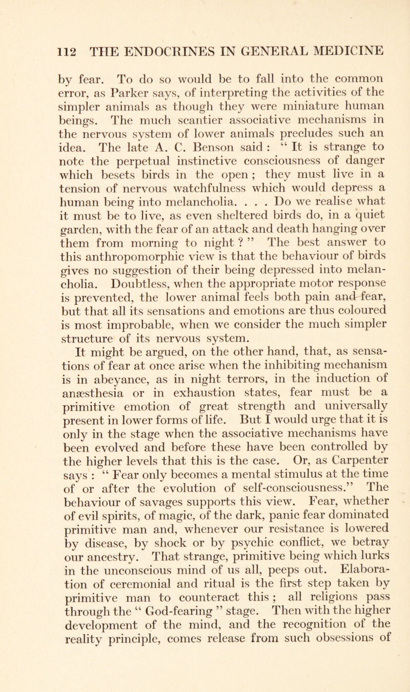 by fear. To do so would be to fall into the common error, as Parker says, of interpreting the activities of the simpler animals as though they were miniature human beings. The much scantier associative mechanisms in the nervous system of lower animals precludes such an idea. The late A. C. Benson said : “ It is strange to note the perpetual instinctive consciousness of danger which besets birds in the open ; they must live in a tension of nervous watchfulness which would depress a human being into melancholia. . . . Do we realise what it must be to live, as even sheltered birds do, in a quiet garden, with the fear of an attack and death hanging over them from morning to night ? ” The best answer to this anthropomorphic view is that the behaviour of birds gives no suggestion of their being depressed into melan¬ cholia. Doubtless, when the appropriate motor response is prevented, the lower animal feels both pain andrfear, but that all its sensations and emotions are thus coloured is most improbable, when we consider the much simpler structure of its nervous system. It might be argued, on the other hand, that, as sensa¬ tions of fear at once arise when the inhibiting mechanism is in abeyance, as in night terrors, in the induction of anaesthesia or in exhaustion states, fear must be a primitive emotion of great strength and universally present in lower forms of life. But I would urge that it is only in the stage when the associative mechanisms have been evolved and before these have been controlled by the higher levels that this is the case. Or, as Carpenter says : “ Fear only becomes a mental stimulus at the time of or after the evolution of self-consciousness.” The behaviour of savages supports this view. Fear, whether of evil spirits, of magic, of the dark, panic fear dominated primitive man and, whenever our resistance is lowered by disease, by shock or by psychic conflict, we betray our ancestry. That strange, primitive being which lurks in the unconscious mind of us all, peeps out. Elabora¬ tion of ceremonial and ritual is the first step taken by primitive man to counteract this ; all religions pass through the “ God-fearing ” stage. Then with the higher development of the mind, and the recognition of the reality principle, comes release from such obsessions of