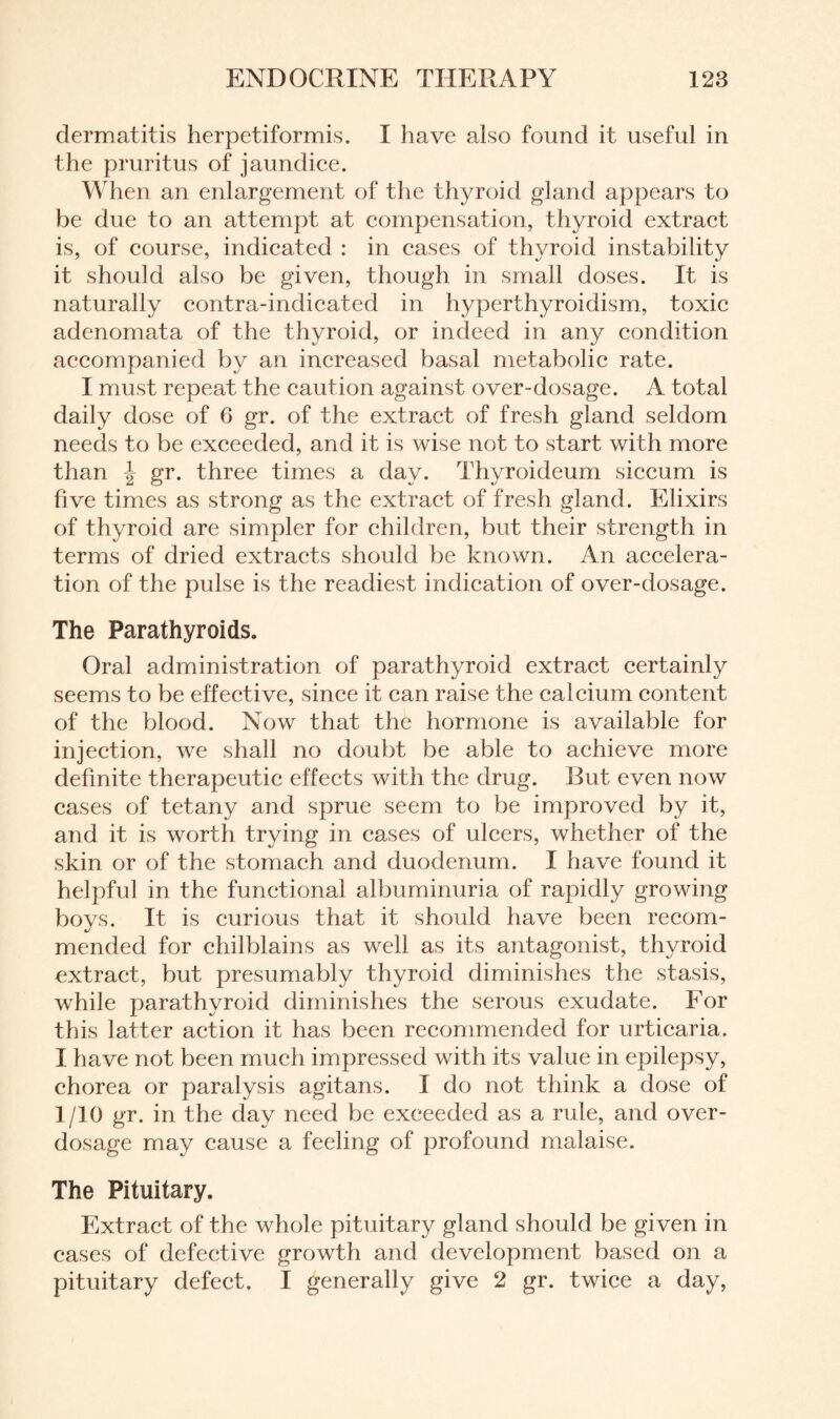 dermatitis herpetiformis. I have also found it useful in the pruritus of jaundice. When an enlargement of the thyroid gland appears to be due to an attempt at compensation, thyroid extract is, of course, indicated : in cases of thyroid instability it should also be given, though in small doses. It is naturally contra-indicated in hyperthyroidism, toxic adenomata of the thyroid, or indeed in any condition accompanied by an increased basal metabolic rate. I must repeat the caution against over-dosage. A total daily dose of 6 gr. of the extract of fresh gland seldom needs to be exceeded, and it is wise not to start with more than \ gr. three times a day. Thyroideum siccum is five times as strong as the extract of fresh gland. Elixirs of thyroid are simpler for children, but their strength in terms of dried extracts should be known. An accelera¬ tion of the pulse is the readiest indication of over-dosage. The Parathyroids. Oral administration of parathyroid extract certainly seems to be effective, since it can raise the calcium content of the blood. Now that the hormone is available for injection, we shall no doubt be able to achieve more definite therapeutic effects with the drug. Rut even now cases of tetany and sprue seem to be improved by it, and it is worth trying in cases of ulcers, whether of the skin or of the stomach and duodenum. I have found it helpful in the functional albuminuria of rapidly growing boys. It is curious that it should have been recom¬ mended for chilblains as well as its antagonist, thyroid extract, but presumably thyroid diminishes the stasis, while parathyroid diminishes the serous exudate. For this latter action it has been recommended for urticaria. I have not been much impressed with its value in epilepsy, chorea or paralysis agitans. I do not think a dose of 1/10 gr. in the day need be exceeded as a rule, and over¬ dosage may cause a feeling of profound malaise. The Pituitary. Extract of the whole pituitary gland should be given in cases of defective growth and development based on a pituitary defect. I generally give 2 gr. twice a day,