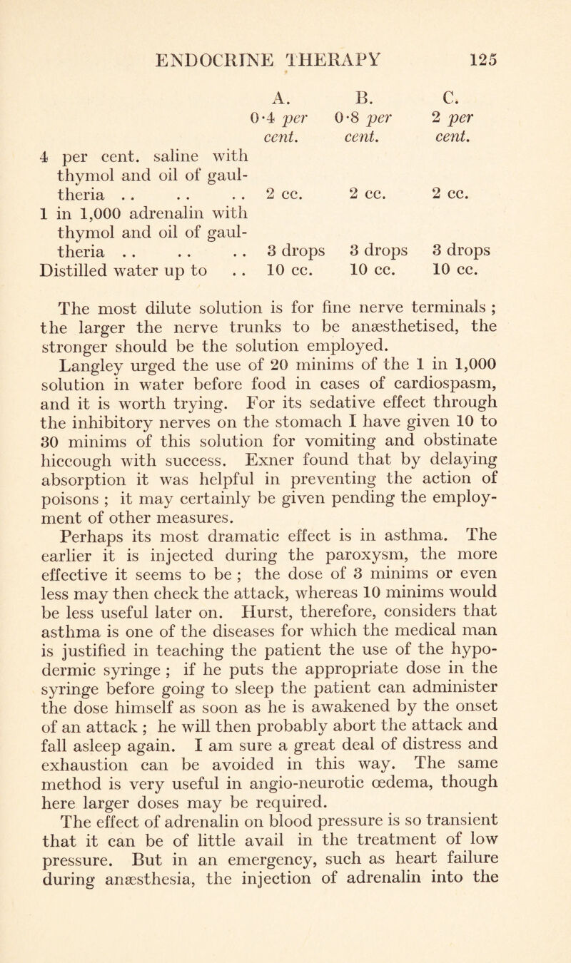 4 per cent, saline with thymol and oil of gaul- theria 1 in 1,000 adrenalin with thymol and oil of gaul- theria Distilled water up to A. B. C. 0*4 per 0*8 per 2 per cent. cent. cent. 2 cc. 2 cc. 2 cc. 3 drops 3 drops 3 drops 10 cc. 10 cc. 10 cc. The most dilute solution is for fine nerve terminals ; the larger the nerve trunks to be anaesthetised, the stronger should be the solution employed. Langley urged the use of 20 minims of the 1 in 1,000 solution in water before food in cases of cardiospasm, and it is worth trying. For its sedative effect through the inhibitory nerves on the stomach I have given 10 to 30 minims of this solution for vomiting and obstinate hiccough with success. Exner found that by delaying absorption it was helpful in preventing the action of poisons ; it may certainly be given pending the employ¬ ment of other measures. Perhaps its most dramatic effect is in asthma. The earlier it is injected during the paroxysm, the more effective it seems to be ; the dose of 3 minims or even less may then check the attack, whereas 10 minims would be less useful later on. Hurst, therefore, considers that asthma is one of the diseases for which the medical man is justified in teaching the patient the use of the hypo¬ dermic syringe ; if he puts the appropriate dose in the syringe before going to sleep the patient can administer the dose himself as soon as he is awakened by the onset of an attack ; he will then probably abort the attack and fall asleep again. I am sure a great deal of distress and exhaustion can be avoided in this way. The same method is very useful in angio-neurotic oedema, though here larger doses may be required. The effect of adrenalin on blood pressure is so transient that it can be of little avail in the treatment of low pressure. But in an emergency, such as heart failure during anaesthesia, the injection of adrenalin into the