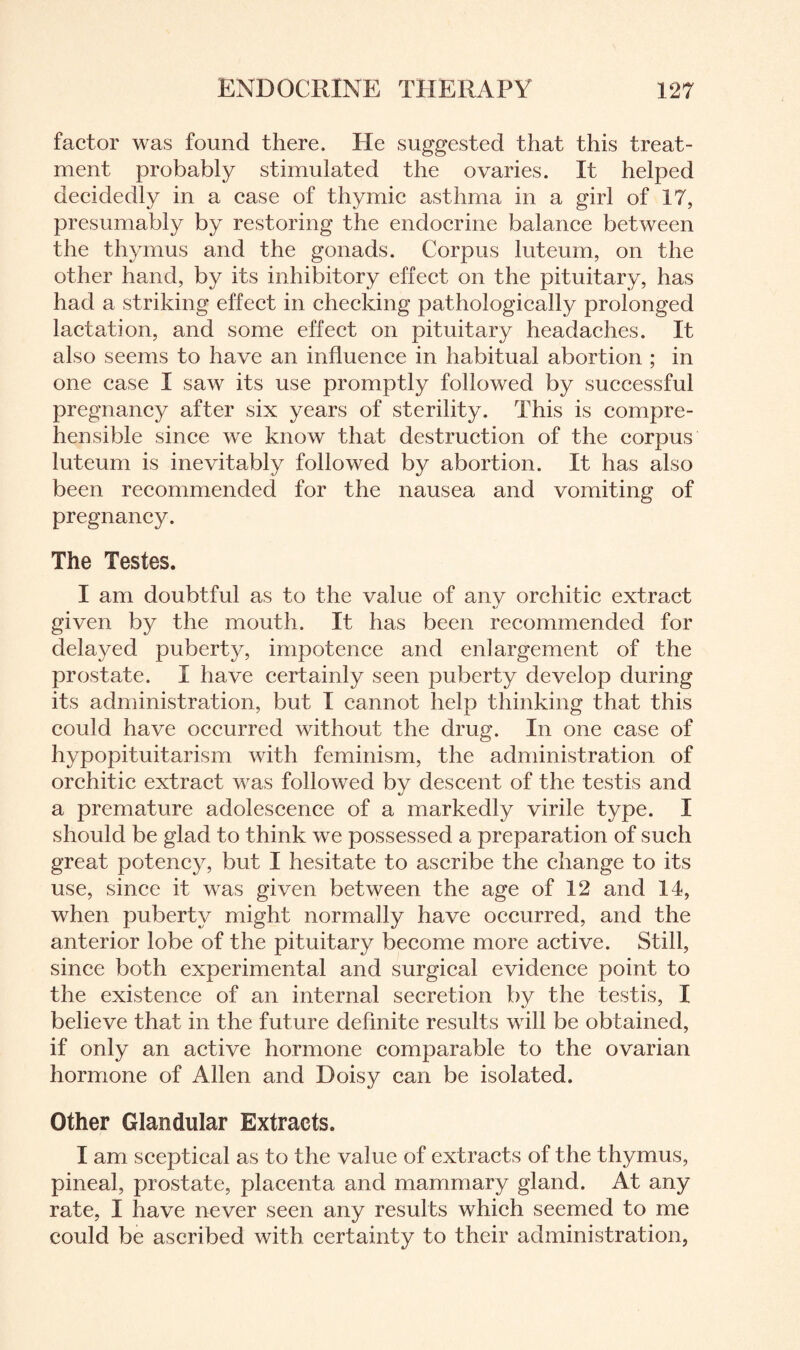 factor was found there. He suggested that this treat¬ ment probably stimulated the ovaries. It helped decidedly in a case of thymic asthma in a girl of 17, presumably by restoring the endocrine balance between the thymus and the gonads. Corpus luteum, on the other hand, by its inhibitory effect on the pituitary, has had a striking effect in checking pathologically prolonged lactation, and some effect on pituitary headaches. It also seems to have an influence in habitual abortion ; in one case I saw its use promptly followed by successful pregnancy after six years of sterility. This is compre¬ hensible since we know that destruction of the corpus luteum is inevitably followed by abortion. It has also been recommended for the nausea and vomiting of pregnancy. The Testes. I am doubtful as to the value of any orchitic extract given by the mouth. It has been recommended for delayed puberty, impotence and enlargement of the prostate. I have certainly seen puberty develop during its administration, but I cannot help thinking that this could have occurred without the drug. In one case of hypopituitarism with feminism, the administration of orchitic extract was followed by descent of the testis and a premature adolescence of a markedly virile type. I should be glad to think we possessed a preparation of such great potency, but I hesitate to ascribe the change to its use, since it was given between the age of 12 and 14, when puberty might normally have occurred, and the anterior lobe of the pituitary become more active. Still, since both experimental and surgical evidence point to the existence of an internal secretion by the testis, I believe that in the future definite results will be obtained, if only an active hormone comparable to the ovarian hormone of Allen and Doisy can be isolated. Other Glandular Extracts. I am sceptical as to the value of extracts of the thymus, pineal, prostate, placenta and mammary gland. At any rate, I have never seen any results which seemed to me could be ascribed with certainty to their administration,