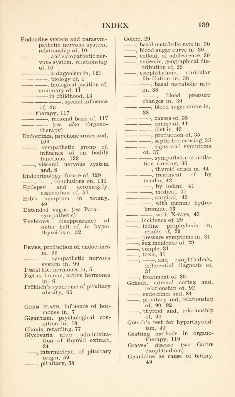 Endocrine system and parasym¬ pathetic nervous system, relationship of, 10 -, and sympathetic ner¬ vous system, relationship of, 10 -, antagonism in, 121 -, biology of, 1 -, biological position of, summary of, 11 -in childhood, 13 -, special influence of, 25 -therapy, 117 -, rational basis of, 117 -[see, also Organo¬ therapy) Endocrines, psychoneuroses and, 106 -, sympathetic group of, influence of on bodily functions, 133 -, visceral nervous system and, 8 Endocrinology, future of, 129 -,-, conclusions on, 131 Epilepsy and acromegaly, association of, 57 Erb’s symptom in tetany, 49 Extended vagus (see Para¬ sympathetic) Eyebrows, disappearance of outer half of, in hypo¬ thyroidism, 32 Fever, production of, endocrines in, 99 -sympathetic nervous system in, 99 Foetal life, hormones in, 5 Foetus, human, active hormones in, 6 Frohlich’s syndrome of pituitary obesity, 65 Germ plasm, influence of hor¬ mones in, 7 Gigantism, psychological con¬ dition in, 18 Glands, retarding, 77 Glycosuria after administra¬ tion of thyroid extract, 34 -, intermittent, of pituitary origin, 59 -, pituitary, 58 Goitre, 29 -, basal metabolic rate in, 30 -, blood sugar curve in, 30 -, colloid, of adolescence, 30 -•, endemic, geographical dis¬ tribution of, 29 -, exophthalmic, auricular fibrillation in, 38 -; basal metabolic rate in, 38 - -, blood pressure changes in, 39 -, blood sugar curve in, 38 -, causes of, 35 -, course of, 41 -, diet in, 43 -, production of, 35 -, septic foci causing, 35 -, signs and symptoms of, 37 -, sympathetic stimula¬ tion causing, 36 -, thyroid crises in, 44 -, treatment of by insulin, 42 -, by iodine, 41 -, medical, 41 -, surgical, 43 -, with quinine hydro¬ bromide, 43 -, with X-rays, 43 —-—, incidence of, 29 -, iodine prophylaxis in, results of, 29 - pressure symptoms in, 31 -, sex incidence of, 29 -, simple, 31 -, toxic, 31 -,-, and exophthalmic, differential diagnosis of, 31 -, treatment of, 30 Gonads, adrenal cortex and, relationship of, 92 -, endocrines and, 84 -, pituitary and, relationship of, 90,'92 -, thyroid and, relationship of, 90 Gotsch's test for hyperthyroid¬ ism, 40 Grafting methods in organo¬ therapy, 119 Graves' disease (see Goitre exophthalmic) Guanidine as cause of tetany, 49