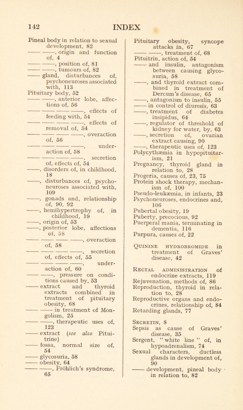 Pineal body in relation to sexual development, 82 -, origin and function of, 4 -, position of, 81 -, tumours of, 82 -gland, disturbances of, psychoneuroses associated with, 113 Pituitary body, 52 -, anterior lobe, affec¬ tions of, 56 -, effects of feeding with, 54 -, effects of removal of, 54 -, overaction of, 56 -, under¬ action of, 58 -, secretion of, effects of, 54 -, disorders of, in childhood, 18 -, disturbances of, psycho- neuroses associated with, 109 -, gonads and, relationship of, 90, 92 -, hemihypertrophy of, in childhood, 19 -, origin of, 53 -, posterior lobe, affections of, 58 -, overaction of, 58 -, secretion of, effects of, 55 -, under¬ action of, 60 -, pressure on condi¬ tions caused by, 53 -extract and thyroid extracts combined in treatment of pituitary obesity, 68 -in treatment of Mon¬ golism, 25 -, therapeutic uses of, 123 -extract (see also Pitui- trine) -fossa, normal size of, 54 -glycosuria, 58 -obesity, 64 -, Frohlich’s syndrome, 65 Pituitary obesity, syncope attacks in, 67 -, treatment of, 68 Pituitrin, action of, 54 -and insulin, antagonism between causing glyco¬ suria, 58 -, and thyroid extract com¬ bined in treatment of Dercum’s disease, 65 -, antagonism to insulin, 55 -in control of diuresis, 63 -, treatment of diabetes insipidus, 64 -, regulator of threshold of kidney for water, by, 63 -, secretion of, ovarian extract causing, 90 -, therapeutic uses of, 123 Polycythaemia in hypopituitar¬ ism, 21 Pregnancy, thyroid gland in relation to, 28 Progeria, causes of, 23, 75 Protein shock therapy, mechan¬ ism of, 100 Pseudo-leuksemia, in infants, 23 Psychoneuroses, endocrines and, 106 Pubertal obesity, 19 Puberty, precocious, 92 Puerperal mania, terminating in dementia, 116 Purpura, causes of, 22 Quinine hydrobromide in treatment of Graves' disease, 42 Rectal administration of endocrine extracts, 119 Rejuvenation, methods of, 86 Reproduction, thyroid in rela¬ tion to, 28 Reproductive organs and endo¬ crines, relationship of, 84 Retarding glands, 77 Secretin, 8 Sepsis as cause of Graves’ disease, 35 Sergent, “ white line ” of, in hypoadrenalism, 74 Sexual characters, ductless glands in development of, 90 -development, pineal body in relation to, 82