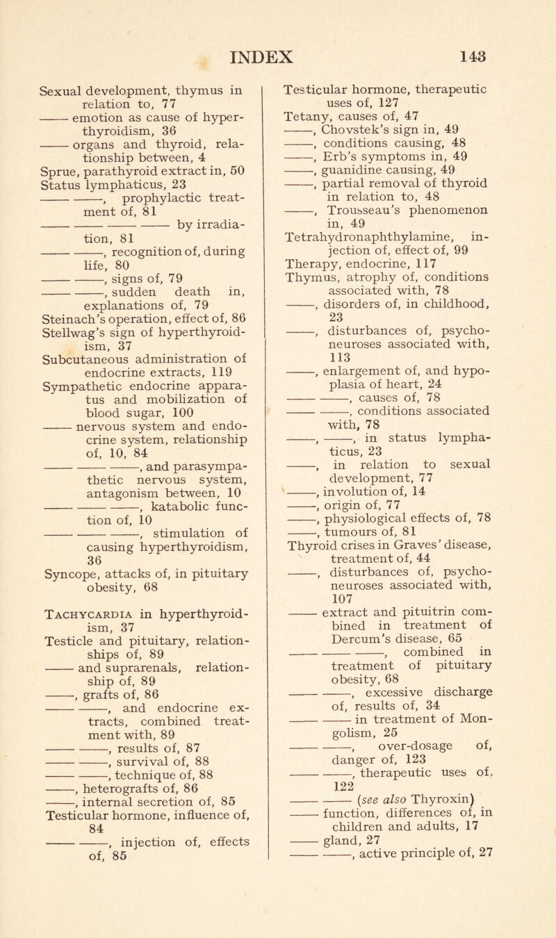 Sexual development, thymus in relation to, 77 -emotion as cause of hyper¬ thyroidism, 36 -organs and thyroid, rela¬ tionship between, 4 Sprue, parathyroid extract in, 50 Status lymphaticus, 23 -, prophylactic treat¬ ment of, 81 -by irradia¬ tion, 81 -, recognition of, during life, 80 -, signs of, 79 -, sudden death in, explanations of, 79 Steinach’s operation, effect of, 86 Stellwag’s sign of hyperthyroid¬ ism, 37 Subcutaneous administration of endocrine extracts, 119 Sympathetic endocrine appara¬ tus and mobilization of blood sugar, 100 -nervous system and endo¬ crine system, relationship of, 10, 84 -, and parasympa¬ thetic nervous system, antagonism between, 10 -, katabolic func¬ tion of, 10 -, stimulation of causing hyperthyroidism, 36 Syncope, attacks of, in pituitary obesity, 68 Tachycardia in hyperthyroid¬ ism, 37 Testicle and pituitary, relation¬ ships of, 89 -and suprarenals, relation¬ ship of, 89 -, grafts of, 86 -, and endocrine ex¬ tracts, combined treat¬ ment with, 89 -, results of, 87 -, survival of, 88 -, technique of, 88 -, heterografts of, 86 -, internal secretion of, 85 Testicular hormone, influence of, 84 -, injection of, effects of, 85 Testicular hormone, therapeutic uses of, 127 Tetany, causes of, 47 -, Chovstek’s sign in, 49 ———, conditions causing, 48 -, Erb’s symptoms in, 49 -, guanidine causing, 49 -, partial removal of thyroid in relation to, 48 -, Trousseau's phenomenon in, 49 Tetrahydronaphthylamine, in¬ jection of, effect of, 99 Therapy, endocrine, 117 Thymus, atrophy of, conditions associated with, 78 -, disorders of, in childhood, 23 -, disturbances of, psycho¬ neuroses associated with, 113 -, enlargement of, and hypo¬ plasia of heart, 24 -, causes of, 78 -, conditions associated with, 78 -,-, in status lympha¬ ticus, 23 -, in relation to sexual development, 77 -, involution of, 14 -, origin of, 77 -, physiological effects of, 78 -, tumours of, 81 Thyroid crises in Graves’ disease, treatment of, 44 -, disturbances of, psycho¬ neuroses associated with, 107 -extract and pituitrin com¬ bined in treatment of Dercum’s disease, 65 -, combined in treatment of pituitary obesity, 68 -, excessive discharge of, results of, 34 -in treatment of Mon¬ golism, 25 -, over-dosage of, danger of, 123 -, therapeutic uses of , 122 -{see also Thyroxin) -function, differences of, in children and adults, 17 -gland, 27 -, active principle of, 27