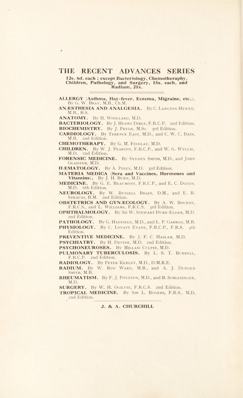 I2s. 6d. each ; except Bacteriology, Chemotheraphy, Children, Pathology, and Surgery, 15s. each, and Radium, 21s. ALLERGY (Asthma, Hay-fever, Eczema, Migraine, etc.). By G. W. Bray, M.B., Ch.M. ANAESTHESIA AND ANALGESIA. By C. Langton Hewer, M.B., B.S. ANATOMY. By H. Woollard, M.D. BACTERIOLOGY. By J. Henry Dible, F.R.C.P. 2nd Edition. BIOCHEMISTRY. By J. Pryde, M.Sc. 3rd Edition. CARDIOLOGY. By Terence East, M.D., and C. W. C. Bain, M.B. 2nd Edition. CHEMOTHERAPY. By G. M. Findlay, M.D. CHILDREN. By W. J. Pearson, F.R.C.P., and W. G. Wyllie, M.D. 2nd Edition. FORENSIC MEDICINE. By Sydney Smith, M.D., and John Glaister, M.D. H.EMATOLOGY. By A. Piney, M.D. 3rd Edition. MATERIA MEDICA (Sera and Vaccines, Hormones and Vitamins). By J. H. Burn, M.D. MEDICINE. By G. E. Beaumont, F.R.C.P., and E. C. Dodds, M.D. 6th Edition. NEUROLOGY. By W. Russell Brain, D.M., and E. B. Strauss, B.M. 2nd Edition. OBSTETRICS AND GYNAECOLOGY. By A. W. Bourne, F.R.C.S., and L. Williams, F.R.C.S. 3rd Edition. OPHTHALMOLOGY. By Sir W. Stewart Duke-Elder, M.D. 2nd Edition. PATHOLOGY. By G. Hadfield, M.D., and L. P. Garrod, M.B. PHYSIOLOGY. By C. Lovatt Evans, F.R.C.P., F.R.S. 4th Edition. PREVENTIVE MEDICINE. By J. F. C. Haslam, M.D. PSYCHIATRY. By H. Devine, M.D. 2nd Edition. PSYCHONEUROSES. By .Millais Culpin, M.D. PULMONARY TUBERCULOSIS. By L. S. T. Burrell, F.R.C.P. 2nd Edition. RADIOLOGY. By Peter Kerley, M.D., D.M.R.E. RADIUM. By W. Roy Ward, M.B., and A. J. Durden Smith, M.B. RHEUMATISM. By F. J. Poynton, M.D., and B. Schlesinger, M.D. SURGERY. By W. H. Ogilvie, F.R.C.S. 2nd Edition. TROPICAL MEDICINE. By Sir L. Rogers, F.R.S., M.D. 2nd Edition. J. & A. CHURCHILL