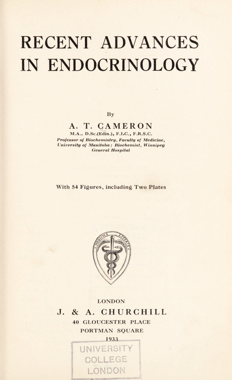 IN ENDOCRINOLOGY By A. T. CAMERON M.A., D.Sc.(Edin.)» F.I.C., F.R.S.C. Professor of Biochemistry, Faculty of Medicine, University of Manitoba ; Biochemist, Winnipeg General Hospital With 54 Figures, including Two Plates LONDON J. & A. CHURCHILL 40 GLOUCESTER PLACE PORTMAN SQUARE 1933 | UNIVERSITY !; 5 COLLEGE \ I LONDON \