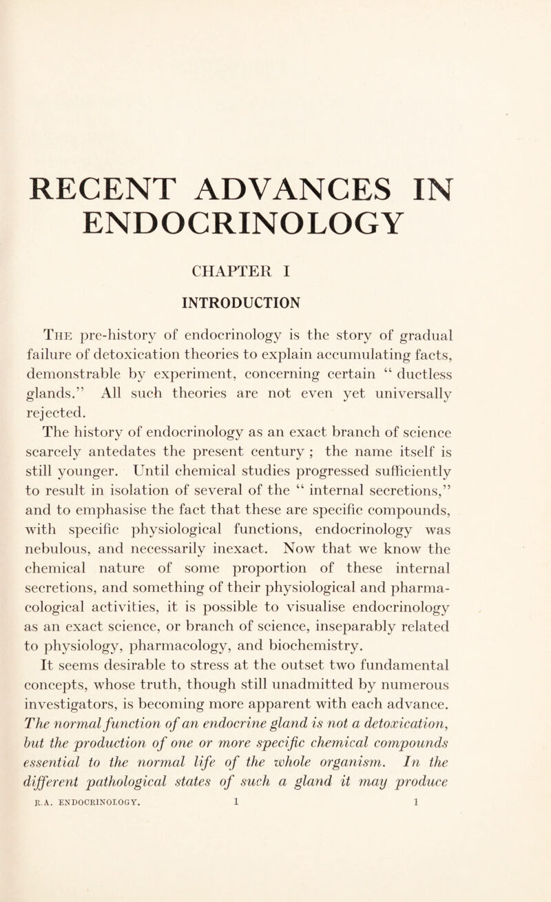 ENDOCRINOLOGY CHAPTER I INTRODUCTION The pre-history of endocrinology is the story of gradual failure of detoxication theories to explain accumulating facts, demonstrable by experiment, concerning certain “ ductless glands.” All such theories are not even yet universally rejected. The history of endocrinology as an exact branch of science scarcely antedates the present century ; the name itself is still younger. Until chemical studies progressed sufficiently to result in isolation of several of the “ internal secretions,” and to emphasise the fact that these are specific compounds, with specific physiological functions, endocrinology was nebulous, and necessarily inexact. Now that we know the chemical nature of some proportion of these internal secretions, and something of their physiological and pharma¬ cological activities, it is possible to visualise endocrinology as an exact science, or branch of science, inseparably related to physiology, pharmacology, and biochemistry. It seems desirable to stress at the outset two fundamental concepts, whose truth, though still unadmitted by numerous investigators, is becoming more apparent with each advance. The normal function of an endocrine gland is not a detoxication, hut the production of one or more specific chemical compounds essential to the normal life of the whole organism. In the different pathological states of such a gland it may produce