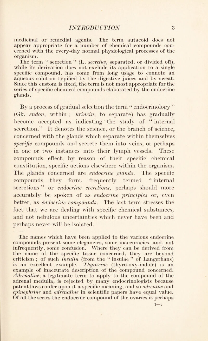 medicinal or remedial agents. The term autacoid does not appear appropriate for a number of chemical compounds con¬ cerned with the every-day normal physiological processes of the organism. The term “ secretion ” (L. secretus, separated, or divided off), while its derivation does not exclude its application to a single specific compound, has come from long usage to connote an aqueous solution typified by the digestive juices and by sweat. Since this custom is fixed, the term is not most appropriate for the series of specific chemical compounds elaborated by the endocrine glands. By a process of gradual selection the term “ endocrinology ” (Gk. endon, within ; krinein, to separate) has gradually become accepted as indicating the study of 44 internal secretion.” It denotes the science, or the branch of science, concerned with the glands which separate within themselves specific compounds and secrete them into veins, or perhaps in one or two instances into their lymph vessels. These compounds effect, by reason of their specific chemical constitution, specific actions elsewhere within the organism. The glands concerned are endocrine glands. The specific compounds they form, frequently termed 44 internal secretions ” or endocrine secretions, perhaps should more accurately be spoken of as endocrine principles or, even better, as endocrine compounds. The last term stresses the fact that we are dealing with specific chemical substances, and not nebulous uncertainties which never have been and perhaps never will be isolated. The names which have been applied to the various endocrine compounds present some elegancies, some inaccuracies, and, not infrequently, some confusion. Where they can be derived from the name of the specific tissue concerned, they are beyond criticism ; of such insulin (from the “ insulae ” of Langerhans) is an excellent example. Thyroxine (thyro-oxy-indole) is an example of inaccurate description of the compound concerned. Adrenaline, a legitimate term to apply to the compound of the adrenal medulla, is rejected by many endocrinologists because patent laws confer upon it a specific meaning, and so adrenine and epinephrine and adrenaline in scientific papers have equal value. Of all the series the endocrine compound of the ovaries is perhaps 1 — 2