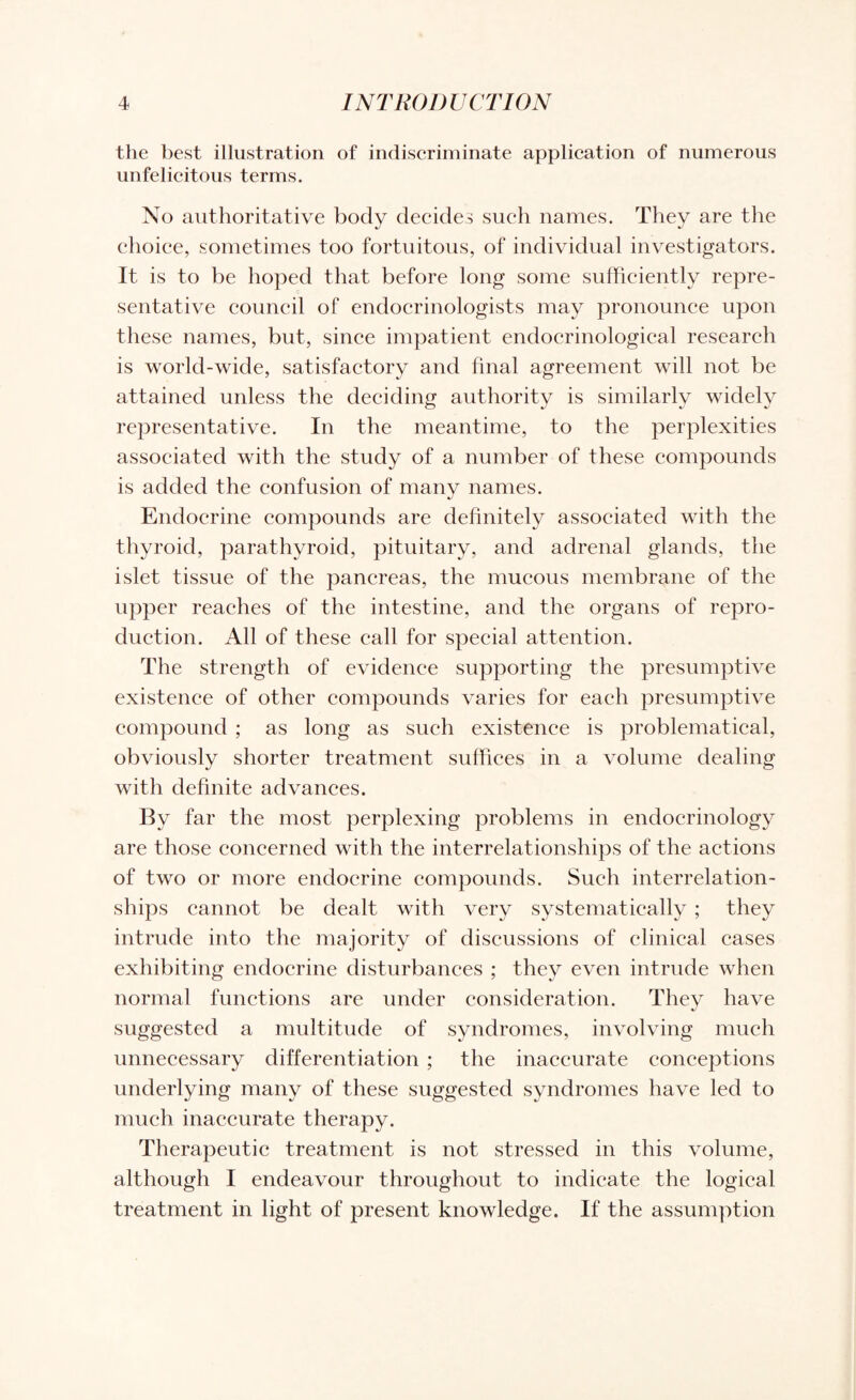 the best illustration of indiscriminate application of numerous unfelicitous terms. No authoritative body decides such names. They are the choice, sometimes too fortuitous, of individual investigators. It is to be hoped that before long some sufficiently repre¬ sentative council of endocrinologists may pronounce upon these names, but, since impatient endocrinological research is world-wide, satisfactory and final agreement will not be attained unless the deciding authority is similarly widely representative. In the meantime, to the perplexities associated with the study of a number of these compounds is added the confusion of many names. Endocrine compounds are definitely associated with the thyroid, parathyroid, pituitary, and adrenal glands, the islet tissue of the pancreas, the mucous membrane of the upper reaches of the intestine, and the organs of repro¬ duction. All of these call for special attention. The strength of evidence supporting the presumptive existence of other compounds varies for each presumptive compound ; as long as such existence is problematical, obviously shorter treatment suffices in a volume dealing with definite advances. By far the most perplexing problems in endocrinology are those concerned with the interrelationships of the actions of two or more endocrine compounds. Such interrelation¬ ships cannot be dealt with very systematically ; they intrude into the majority of discussions of clinical cases exhibiting endocrine disturbances ; they even intrude when normal functions are under consideration. They have suggested a multitude of syndromes, involving much unnecessary differentiation ; the inaccurate conceptions underlying many of these suggested syndromes have led to much inaccurate therapy. Therapeutic treatment is not stressed in this volume, although I endeavour throughout to indicate the logical treatment in light of present knowledge. If the assumption