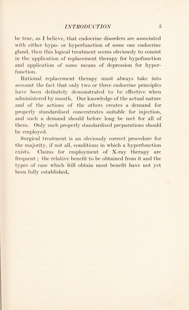 be true, as I believe, that endocrine disorders are associated with either hypo- or hyperfunction of some one endocrine gland, then this logical treatment seems obviously to consist in the application of replacement therapy for hypofunction and application of some means of depression for hyper¬ function. Rational replacement therapy must always take into account the fact that only two or three endocrine principles have been definitely demonstrated to be effective when administered by mouth. Our knowledge of the actual nature and of the actions of the others creates a demand for properly standardised concentrates suitable for injection, and such a demand should before long be met for all of them. Only such properly standardised preparations should be employed. Surgical treatment is an obviously correct procedure for the majority, if not all, conditions in which a hyperfunction exists. Claims for employment of X-ray therapy are frequent ; the relative benefit to be obtained from it and the types of case which will obtain most benefit have not yet been fully established.