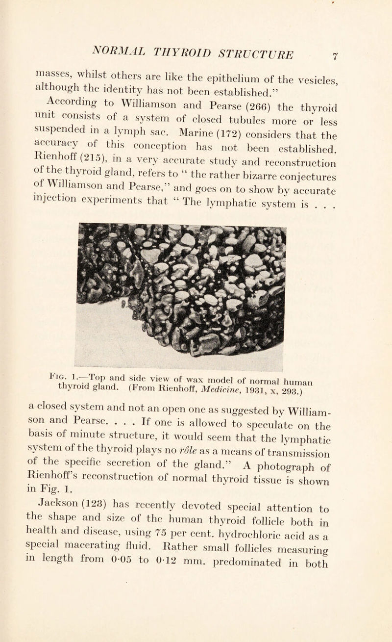 masses, whilst others are like the epithelium of the vesicles, although the identity has not been established.” According to Williamson and Pearse (266) the thyroid unit consists of a system of closed tubules more or less suspended in a lymph sac. Marine (172) considers that the accuracy of this conception has not been established. * m a ' er.v accurate study and reconstruction °nnrn-  r°'^ refe‘'s t° * the rather bizarre conjectures oi Williamson and Pearse,” and goes on to show by accurate injection experiments that “ The lymphatic system is . . . . ' ' *.. «vi ;■^ 1 1'T,T°P ?,ide view of wax model of normal human thyroid gland. (From Rienhoff, Medicine, 1931, x, 293.) a closed system and not an open one as suggested by William¬ son and Pearse. ... If one is allowed to speculate on the basis of minute structure, it would seem that the lymphatic system of the thyroid plays no role as a means of transmission of the specific secretion of the gland.” A photograph of Rienhoff’s reconstruction of normal thyroid tissue is shown in Fig. 1. Jackson (123) has recently devoted special attention to the shape and size of the human thyroid follicle both in health and disease, using 75 per cent, hydrochloric acid as a special macerating fluid. Rather small follicles measuring in length from 0-05 to 0-12 mm. predominated in both