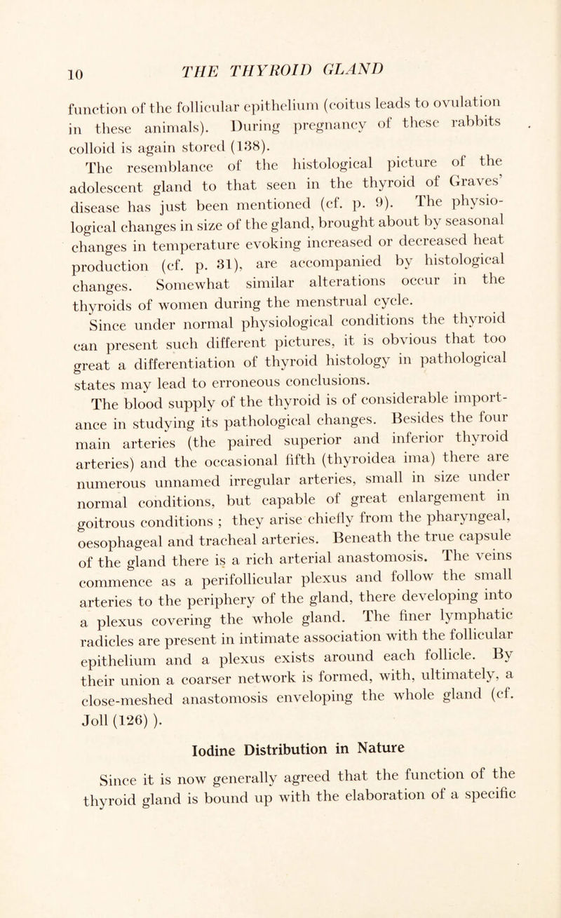 function of the follicular epithelium (coitus leads to ovulation in these animals). During pregnancy of these rabbits colloid is again stored (138). The resemblance of the histological picture of the adolescent gland to that seen in the thyroid of Graves’ disease has just been mentioned (cf. p. 9). The physio¬ logical changes in size of the gland, brought about by seasonal changes in temperature evoking increased or decreased heat production (cf. p. 31), are accompanied by histological changes. Somewhat similar alterations occur in the thyroids of women during the menstrual cycle. Since under normal physiological conditions the thyroid can present such different pictures, it is obvious that too great a differentiation of thyroid histology in pathological states may lead to erroneous conclusions. The blood supply of the thyroid is of considerable import¬ ance in studying its pathological changes. Besides the four main arteries (the paired superior and inferior thyroid arteries) and the occasional fifth (thyroidea ima) there are numerous unnamed irregular arteries, small in size under normal conditions, but capable of great enlargement in goitrous conditions ; they arise chiefly from the pharyngeal, oesophageal and tracheal arteries. Beneath the true capsule of the gland there is a rich arterial anastomosis. The ^ eins commence as a perifollicular plexus and follow the small arteries to the periphery of the gland, there developing into a plexus covering the whole gland. The finer lymphatic radicles are present in intimate association with the follicular epithelium and a plexus exists around each follicle. By their union a coarser network is formed, with, ultimately, a close-meshed anastomosis enveloping the whole gland (cf. Joll (126) ). Iodine Distribution in Nature Since it is now generally agreed that the function of the thyroid gland is bound up with the elaboration of a specific