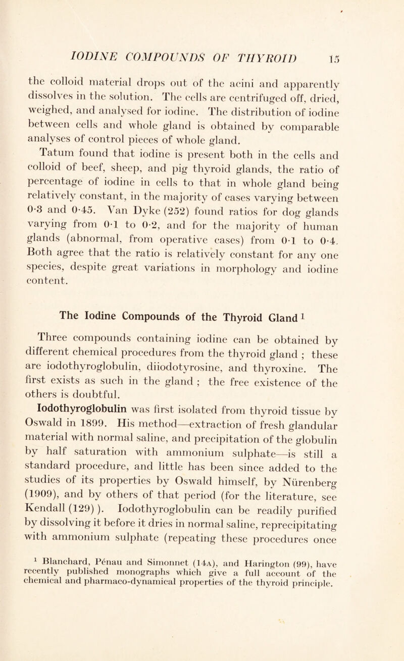 the colloid material drops out of the acini and apparently dissolves in the solution. The cells are centrifuged off, dried, weighed, and analysed for iodine. The distribution of iodine between cells and whole gland is obtained by comparable analyses of control pieces of whole gland. Tatum found that iodine is present both in the cells and colloid of beef, sheep, and pig thyroid glands, the ratio of percentage of iodine in cells to that in whole gland being relatively constant, in the majority of cases varying between 0-3 and 0-45. Van Dyke (252) found ratios for dog glands varying from 0T to 0-2, and for the majority of human glands (abnormal, from operative cases) from 0T to 0-4. Both agree that the ratio is relatively constant for any one species, despite great variations in morphology and iodine content. The Iodine Compounds of the Thyroid Gland1 Three compounds containing iodine can be obtained by different chemical procedures from the thyroid gland ; these are iodothyroglobulin, diiodotyrosine, and thyroxine. The first exists as such in the gland ; the free existence of the others is doubtful. Iodothyroglobulin was first isolated from thyroid tissue by Oswald in 1899. His method—extraction of fresh glandular material with normal saline, and precipitation of the globulin by half saturation with ammonium sulphate—is still a standard procedure, and little has been since added to the studies of its properties by Oswald himself, by Nurenberg (1909), and by others of that period (for the literature, see Kendall (129) ). Iodothyroglobulin can be readily purified by dissolving it before it dries in normal saline, reprecipitating with ammonium sulphate (repeating these procedures once 1 Blanchard, Penan and Simonnet (14a), and Harington (99), have recently published monographs which give a full account of the chemical and pharmaco-dynamical properties of the thyroid principle.