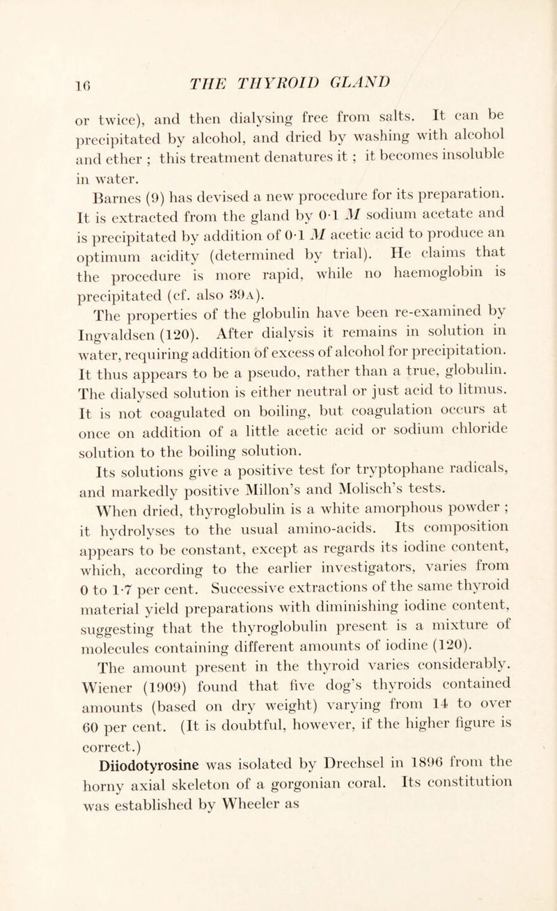 or twice), and then dialysing free from salts. It can be precipitated by alcohol, and dried by washing with alcohol and ether ; this treatment denatures it ; it becomes insoluble in water. Barnes (9) has devised a new procedure for its preparation. It is extracted from the gland by 0-1 M sodium acetate and is precipitated by addition of (hi JM acetic acid to produce an optimum acidity (determined by trial). He claims that the procedure is more rapid, while no haemoglobin is precipitated (ef. also 39a). The properties of the globulin have been re-examined by Ingvaldsen (120). After dialysis it remains in solution in water, requiring addition of excess of alcohol for precipitation. It thus appears to be a pseudo, rather than a true, globulin. The dialysed solution is either neutral or just acid to litmus. It is not coagulated on boiling, but coagulation occurs at once on addition of a little acetic acid or sodium chloride solution to the boiling solution. Its solutions give a positive test for tryptophane radicals, and markedly positive Millon’s and Molisch’s tests. When dried, thyroglobulin is a white amorphous powder ; it hydrolyses to the usual amino-acids. Its composition appears to be constant, except as regards its iodine content, which, according to the earlier investigators, varies from 0 to 1-7 per cent. Successive extractions of the same thyroid material yield preparations with diminishing iodine content, suggesting that the thyroglobulin present is a mixture of molecules containing different amounts of iodine (120). The amount present in the thyroid varies considerably. Wiener (1909) found that five dog’s thyroids contained amounts (based on dry weight) varying from 14 to over 60 per cent. (It is doubtful, however, if the higher figure is correct.) Diiodotyrosine was isolated by Dreehsel in 1896 from the horny axial skeleton of a gorgonian coral. Its constitution was established by Wheeler as