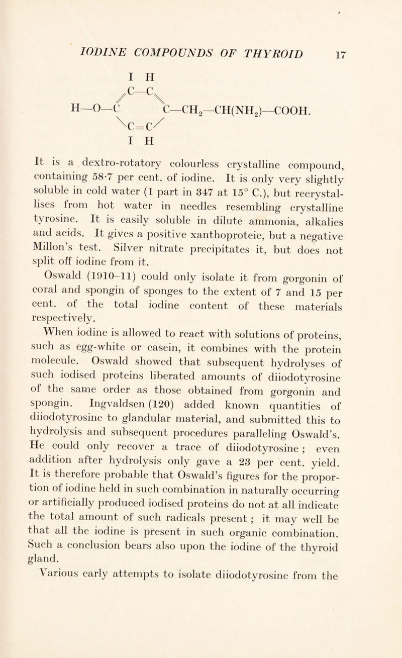 / I H C—C< \ H—O—C C—CH2—CH(NH2)—cooh. I H It is a dextro-rotatory colourless crystalline compound, containing 58-7 per cent, of iodine. It is only very slightly soluble in cold water (1 part in 347 at 15° C.), but recrystal¬ lises from hot water in needles resembling crystalline tyrosine. It is easily soluble in dilute ammonia, alkalies and acids. It gives a positive xanthoproteic, but a negative Millon’s test. Silver nitrate precipitates it, but does not split off iodine from it. Oswald (1910—11) could only isolate it from gorgonin of coral and spongin of sponges to the extent of 7 and 15 per cent, of the total iodine content of these materials respectively. When iodine is allowed to react with solutions of proteins, such as egg-white or casein, it combines with the protein molecule. Oswald showed that subsequent hydrolyses of such iodised proteins liberated amounts of diiodotyrosine of the same order as those obtained from gorgonin and spongin. Ingvaldsen (120) added known quantities of diiodotyrosine to glandular material, and submitted this to hydrolysis and subsequent procedures paralleling Oswald’s. He could only recover a trace of diiodotyrosine ; even addition after hydrolysis only gave a 23 per cent, yield. It is therefore probable that Oswald’s figures for the propor¬ tion of iodine held in such combination in naturally occurring or artificially produced iodised proteins do not at all indicate the total amount of such radicals present; it may well be that all the iodine is present in such organic combination. Such a conclusion bears also upon the iodine of the thyroid gland. \ arious early attempts to isolate diiodotyrosine from the