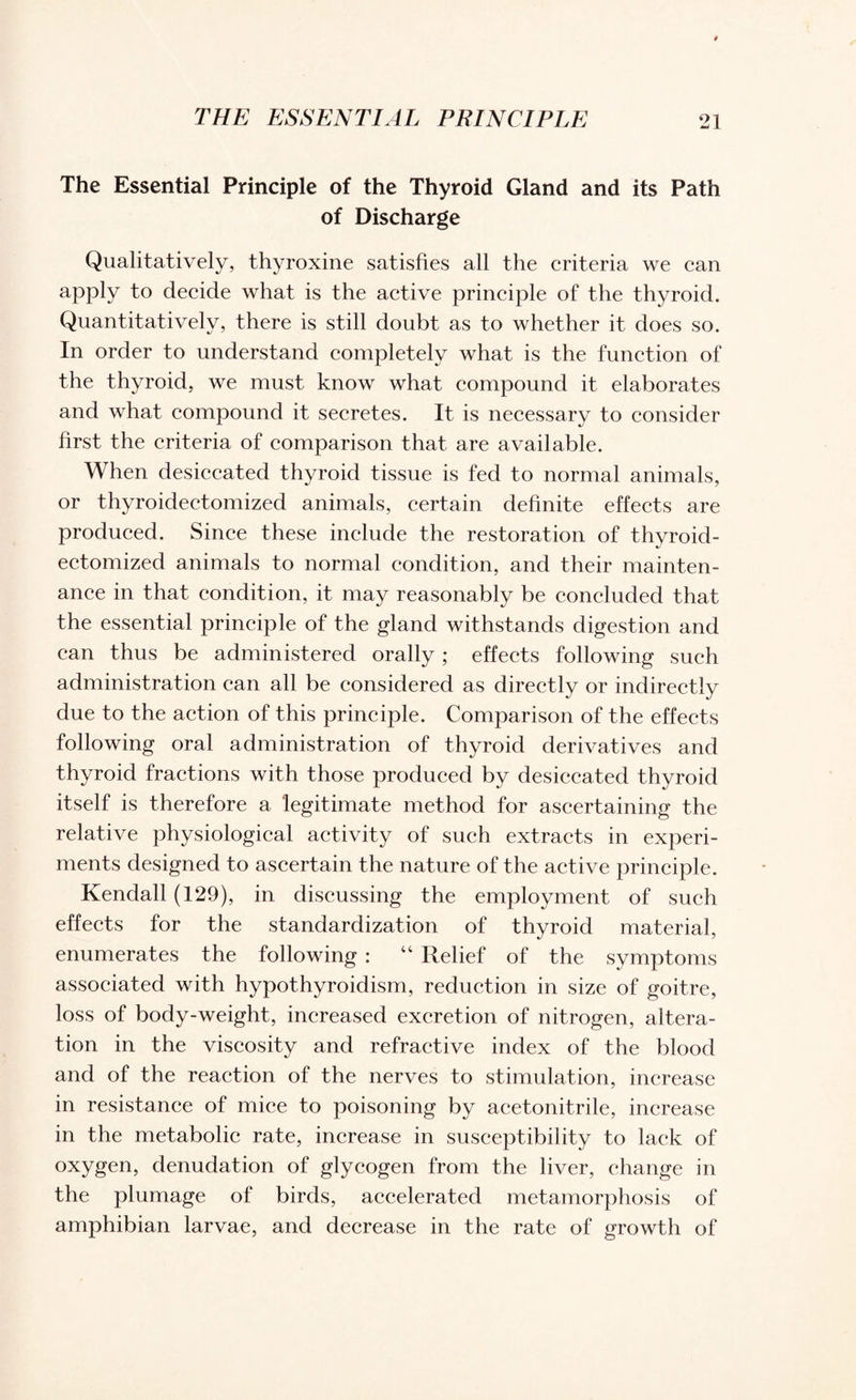 The Essential Principle of the Thyroid Gland and its Path of Discharge Qualitatively, thyroxine satisfies all the criteria we can apply to decide what is the active principle of the thyroid. Quantitatively, there is still doubt as to whether it does so. In order to understand completely what is the function of the thyroid, we must know what compound it elaborates and what compound it secretes. It is necessary to consider first the criteria of comparison that are available. When desiccated thyroid tissue is fed to normal animals, or thyroidectomized animals, certain definite effects are produced. Since these include the restoration of thyroid¬ ectomized animals to normal condition, and their mainten¬ ance in that condition, it may reasonably be concluded that the essential principle of the gland withstands digestion and can thus be administered orally; effects following such administration can all be considered as directly or indirectly due to the action of this principle. Comparison of the effects following oral administration of thyroid derivatives and thyroid fractions with those produced by desiccated thyroid itself is therefore a legitimate method for ascertaining the relative physiological activity of such extracts in experi¬ ments designed to ascertain the nature of the active principle. Kendall (129), in discussing the employment of such effects for the standardization of thyroid material, enumerates the following : “ Relief of the symptoms associated with hypothyroidism, reduction in size of goitre, loss of body-weight, increased excretion of nitrogen, altera¬ tion in the viscosity and refractive index of the blood and of the reaction of the nerves to stimulation, increase in resistance of mice to poisoning by acetonitrile, increase in the metabolic rate, increase in susceptibility to lack of oxygen, denudation of glycogen from the liver, change in the plumage of birds, accelerated metamorphosis of amphibian larvae, and decrease in the rate of growth of