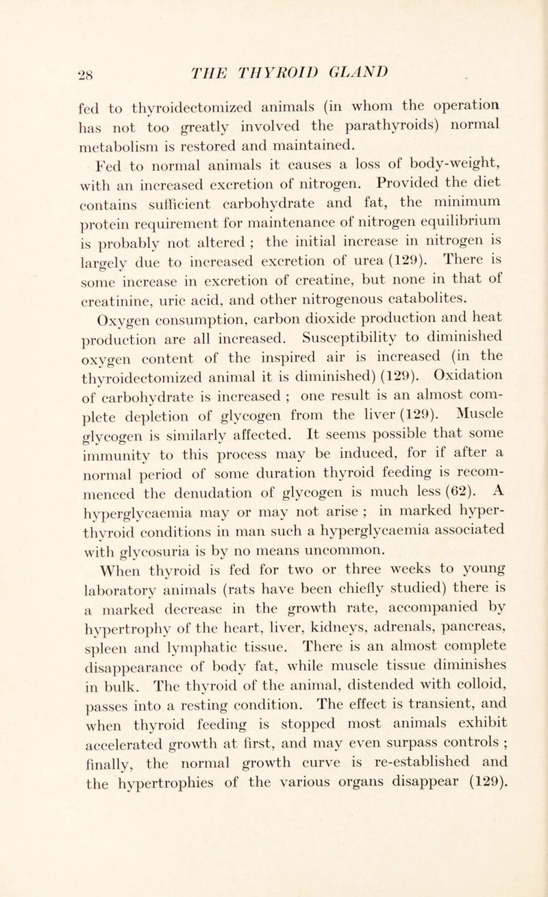 fed to thyroidectomized animals (in whom the operation has not too greatly involved the parathyroids) normal metabolism is restored and maintained. Fed to normal animals it causes a loss of body-weight, with an increased excretion of nitrogen. Provided the diet contains sufficient carbohydrate and fat, the minimum protein requirement for maintenance of nitrogen equilibrium is probably not altered ; the initial increase in nitrogen is largely due to increased excretion of urea (129). There is some increase in excretion of creatine, but none in that of creatinine, uric acid, and other nitrogenous catabolites. Oxygen consumption, carbon dioxide production and heat production are all increased. Susceptibility to diminished oxvffen content of the inspired air is increased (in the thvroidectomized animal it is diminished) (129). Oxidation of carbohydrate is increased ; one result is an almost com¬ plete depletion of glycogen from the liver (129). Muscle glycogen is similarly affected. It seems possible that some immunity to this process may be induced, for if after a normal period of some duration thyroid feeding is recom¬ menced the denudation of glycogen is much less (62). A hyperglycaemia may or may not arise ; in marked hyper¬ thyroid conditions in man such a hyperglycaemia associated with glycosuria is by no means uncommon. When thyroid is fed for two or three weeks to young laboratory animals (rats have been chiefly studied) there is a marked decrease in the growth rate, accompanied by hypertrophy of the heart, liver, kidneys, adrenals, pancreas, spleen and lymphatic tissue. There is an almost complete disappearance of body fat, while muscle tissue diminishes in bulk. The thyroid of the animal, distended with colloid, passes into a resting condition. The effect is transient, and when thyroid feeding is stopped most animals exhibit accelerated growth at first, and may even surpass controls ; finally, the normal growth curve is re-established and the hypertrophies of the various organs disappear (129).