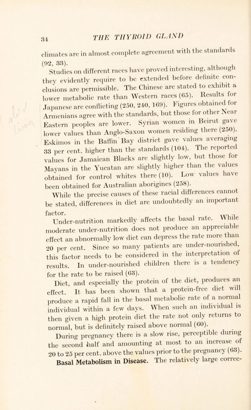 climates are in almost complete agreement with the standards (92, 33). Studies on different races have proved interesting, although they evidently require to be extended belore definite con¬ clusions are permissible. The Chinese are stated to exhibit a lower metabolic rate than Western races (65). Results for Japanese are conflicting (250, 240, 169). Figures obtained for Armenians agree with the standards, but those for other Near Eastern peoples are lower. Syrian women m Beirut gave lower values than Anglo-Saxon women residing there (250). Eskimos in the Baffin Bay district gave values averaging 33 per cent, higher than the standards (104). The reporte values for Jamaican Blacks are slightly low, but those for Mayans in the Yucatan are slightly higher than the values obtained for control whites there (10). Low values have been obtained for Australian aborigines (258). While the precise causes of these racial differences cannot be stated, differences in diet are undoubtedly an important factor Under-nutrition markedly affects the basal rate. While moderate under-nutrition does not produce an appreciable effect an abnormally low diet can depress the rate more than 20 per cent. Since so many patients are under-nourished, this factor needs to be considered in the interpretation of results. In under-nourished children there is a tendency for the rate to be raised (63). Diet, and especially the protein of the diet, produces an effect. It has been shown that a protein-free diet will produce a rapid fall in the basal metabolic rate of a normal individual within a few days. When such an individual is then given a high protein diet the rate not only returns to normal, but is definitely raised above normal (60). During pregnancy there is a slow rise, perceptible during the second half and amounting at most to an increase of 20 to 25 per cent, above the values prior to the pregnancy (63). Basal Metabolism in Disease. The relatively large correc-
