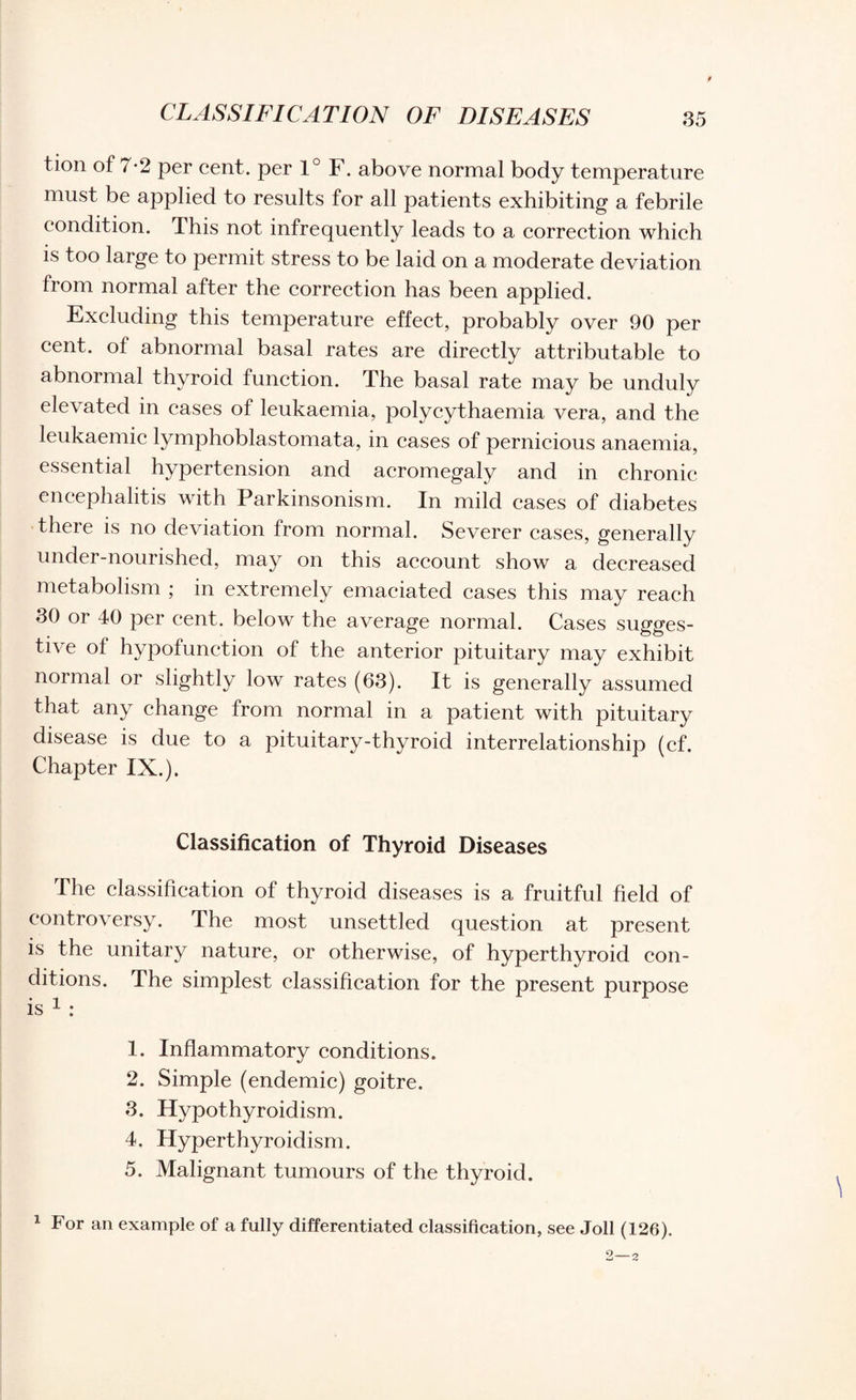 CLASSIFICATION OF DISEASES tion of 7-2 per cent, per 1° F. above normal body temperature must be applied to results for all patients exhibiting a febrile condition. This not infrequently leads to a correction which is too large to permit stress to be laid on a moderate deviation from normal after the correction has been applied. Excluding this temperature effect, probably over 90 per cent, of abnormal basal rates are directly attributable to abnormal thyroid function. The basal rate may be unduly elevated in cases of leukaemia, polycythaemia vera, and the leukaemic lymphoblastomata, in cases of pernicious anaemia, essential hypertension and acromegaly and in chronic encephalitis with Parkinsonism. In mild cases of diabetes there is no deviation from normal. Severer cases, generally under-nourished, may on this account show a decreased metabolism ; in extremely emaciated cases this may reach 30 or 40 per cent, below the average normal. Cases sugges¬ tive of hypofunction of the anterior pituitary may exhibit normal or slightly low rates (63). It is generally assumed that any change from normal in a patient with pituitary disease is due to a pituitary-thyroid interrelationship (cf. Chapter IX.). Classification of Thyroid Diseases The classification of thyroid diseases is a fruitful field of controversy. The most unsettled question at present is the unitary nature, or otherwise, of hyperthyroid con¬ ditions. The simplest classification for the present purpose is 1 : 1. Inflammatory conditions. 2. Simple (endemic) goitre. 3. Hypothyroidism. 4. Hyperthyroidism. 5. Malignant tumours of the thyroid. 1 For an example of a fully differentiated classification, see Joll (126).