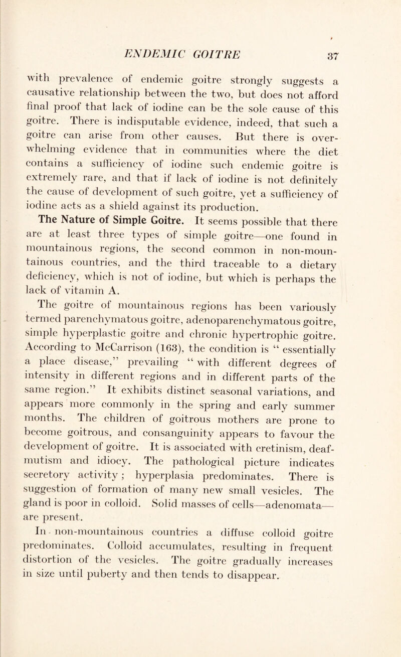 with prevalence of endemic goitre strongly suggests a causative relationship between the two, but does not afford final proof that lack of iodine can be the sole cause of this goitre. There is indisputable evidence, indeed, that such a goitre can arise from other causes. But there is over¬ whelming evidence that in communities where the diet contains a sufficiency of iodine such endemic goitre is extremely rare, and that if lack of iodine is not definitely the cause of development of such goitre, yet a sufficiency of iodine acts as a shield against its production. The Nature of Simple Goitre. It seems possible that there are at least three types of simple goitre—one found in mountainous regions, the second common in non-moun- tainous countries, and the third traceable to a dietary deficiency, which is not of iodine, but which is perhaps the lack of vitamin A. The goitre of mountainous regions has been variously termed parenchymatous goitre, adenoparenchymatous goitre, simple hyperplastic goitre and chronic hypertrophic goitre. According to McCarrison (163), the condition is “ essentially a place disease,” prevailing “ with different degrees of intensity in different regions and in different parts of the same region.” It exhibits distinct seasonal variations, and appears more commonly in the spring and early summer months. The children of goitrous mothers are prone to become goitrous, and consanguinity appears to favour the development of goitre. It is associated with cretinism, deaf- mutism and idiocy. The pathological picture indicates secretory activity; hyperplasia predominates. There is suggestion of formation of many new small vesicles. The gland is poor in colloid. Solid masses of cells—adenomata— are present. In non-mountainous countries a diffuse colloid goitre predominates. Colloid accumulates, resulting in frequent distortion of the vesicles. The goitre gradually increases in size until puberty and then tends to disappear.