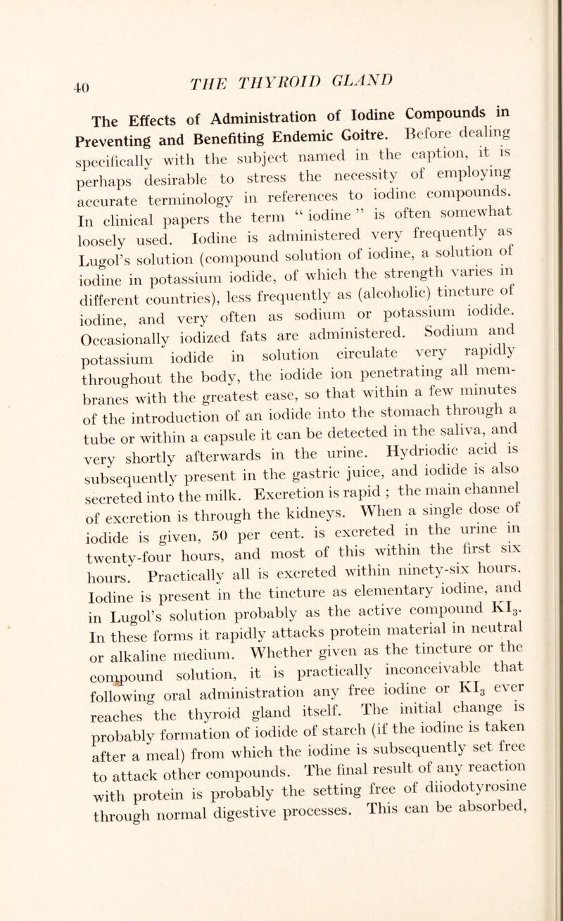 The Effects of Administration of Iodine Compounds in Preventing and Benefiting Endemic Goitre. Before dealing specifically with the subject named in the caption, it is perhaps desirable to stress the necessity of employing accurate terminology in references to iodine compounds. In clinical papers the term “ iodine ” is often somewhat loosely used. Iodine is administered very frequently as Lugol’s solution (compound solution of iodine, a solution o iodine in potassium iodide, of which the strength varies in different countries), less frequently as (alcoholic) tincture o iodine, and very often as sodium or potassium iodide. Occasionally iodized fats are administered. Sodium and potassium iodide in solution circulate very rapidly throughout the body, the iodide ion penetrating all mem¬ branes with the greatest ease, so that within a few minutes of the introduction of an iodide into the stomach through a tube or within a capsule it can be detected m the saliva, an very shortly afterwards in the urine. Hydriodie acid is subsequently present in the gastric juice, and iodide is also secreted into the milk. Excretion is rapid ; the main channel of excretion is through the kidneys. When a single dose of iodide is given, 50 per cent, is excreted in the urine in twenty-four hours, and most of this within the first six hours Practically all is excreted within ninety-six hours. Iodine is present in the tincture as elementary iodine, and in LugoFs solution probably as the active compound K 3. In these forms it rapidly attacks protein material in neutral or alkaline medium. Whether given as the tincture or the compound solution, it is practically inconceivable that following oral administration any free iodine or KI3 ever reaches the thyroid gland itself. The initial change is probably formation of iodide of starch (if the iodine is taken after a meal) from which the iodine is subsequently set free to attack other compounds. The final result of any reaction with protein is probably the setting free of diiodotyrosme through normal digestive processes. This can be absorbed,