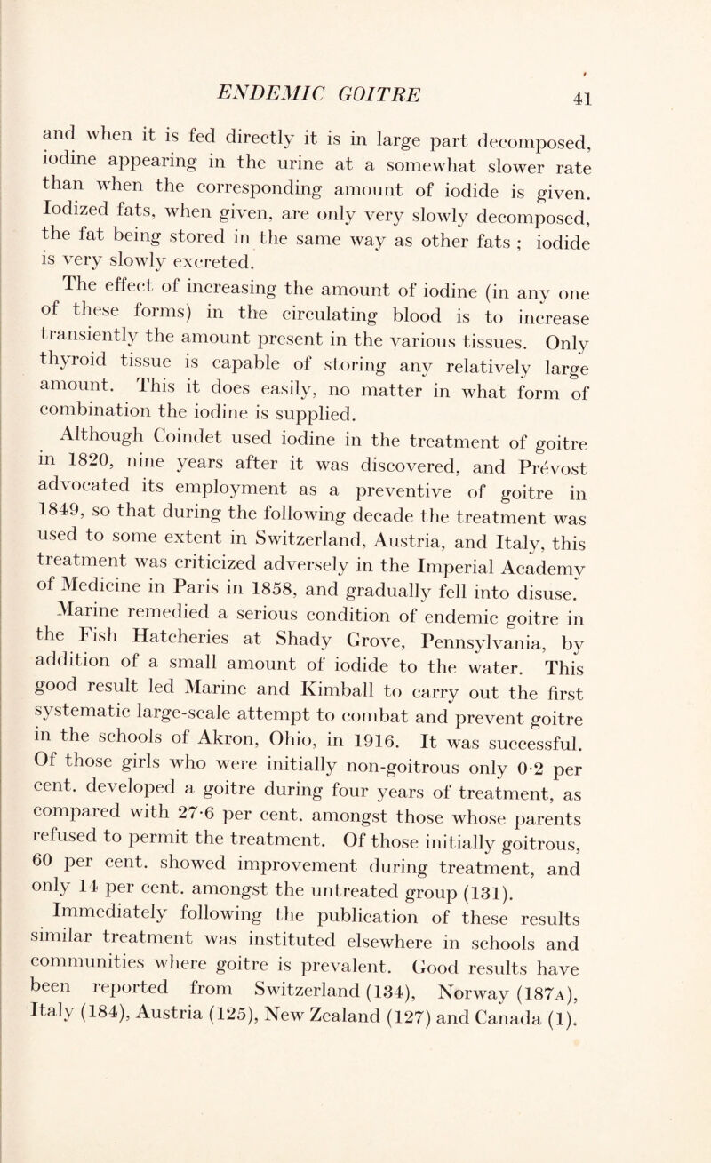 and when it is fed directly it is in large part decomposed, iodine appearing in the urine at a somewhat slower rate than when the corresponding amount of iodide is given. Iodized fats, when given, are only very slowly decomposed, the fat being stored in the same way as other fats ; iodide is very slowly excreted. The effect of increasing the amount of iodine (in any one of these forms) in the circulating blood is to increase transiently the amount present in the various tissues. Only thyroid tissue is capable of storing any relatively large amount. This it does easily, no matter in what form of combination the iodine is supplied. Although Coindet used iodine in the treatment of goitre m 1820, nine years after it was discovered, and Prevost advocated its employment as a preventive of goitre in 1849, so that during the following decade the treatment was used to some extent in Switzerland, Austria, and Italy, this treatment was criticized adversely in the Imperial Academy of Medicine in Paris in 1858, and gradually fell into disuse. Marine remedied a serious condition of endemic goitre in the Fish Hatcheries at Shady Grove, Pennsylvania, by addition of a small amount of iodide to the water. This good result led Marine and Kimball to carry out the first systematic large-scale attempt to combat and prevent goitre in the schools of Akron, Ohio, in 1916. It was successful. Of those girls who were initially non-goitrous only 0-2 per cent, developed a goitre during four years of treatment, as compared with 27-6 per cent, amongst those whose parents lefused to permit the treatment. Of those initially goitrous, 60 per cent, showed improvement during treatment, and only 14 per cent, amongst the untreated group (131). Immediately following the publication of these results similar treatment was instituted elsewhere in schools and communities where goitre is prevalent. Good results have been reported from Switzerland (134), Norway (187a), Italy (184), Austria (125), New Zealand (127) and Canada (1).’