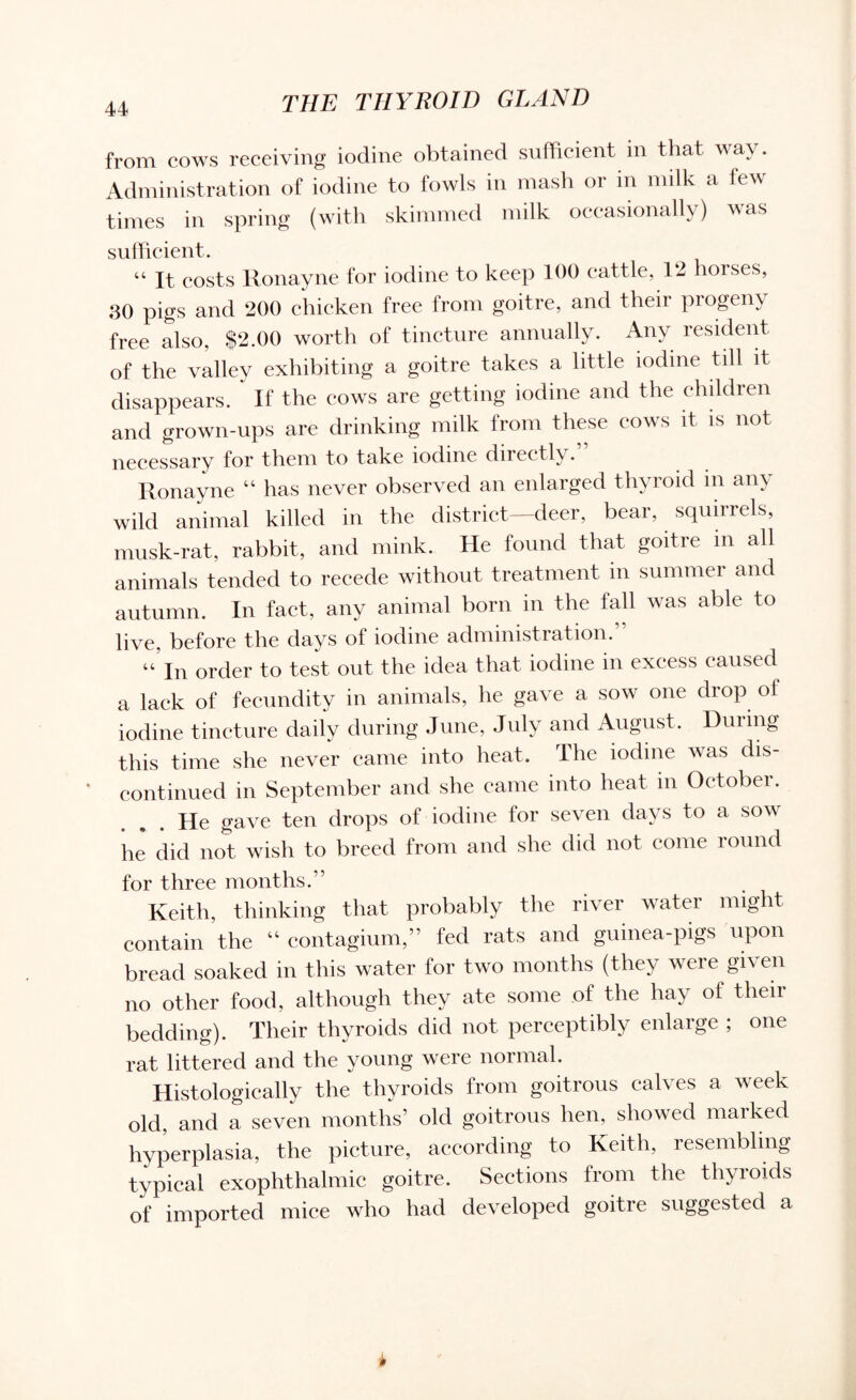from cows receiving iodine obtained sufficient in that way. Administration of iodine to fowls in mash or m milk a few times in spring (with skimmed milk occasionally) was sufficient. “ It costs Ronayne for iodine to keep 100 cattle, 12 horses, 30 pigs and 200 chicken free from goitre, and their progeny free also, $2.00 worth of tincture annually. Any resident of the valley exhibiting a goitre takes a little iodine till it disappears. If the cows are getting iodine and the children and grown-ups are drinking milk from these covs it is not necessary for them to take iodine directly. Ronayne “ has never observed an enlarged thyroid in any wild animal killed in the district—deer, bear, squirrels, musk-rat, rabbit, and mink. He found that goitre m all animals tended to recede without treatment in summer and autumn. In fact, any animal born in the fall was able to live, before the days of iodine administration.” “ In order to test out the idea that iodine in excess caused a lack of fecundity in animals, he gave a sow one drop of iodine tincture daily during June, July and August. Dining this time she never came into heat. The iodine was dis¬ continued in September and she came into heat in Octobei. ... He gave ten drops of iodine for seven days to a sow he did not wish to breed from and she did not come round for three months.” Keith, thinking that probably the river water might contain the “ contagium,” fed rats and guinea-pigs upon bread soaked in this water for two months (they were given no other food, although they ate some of the hay of their bedding). Their thyroids did not perceptibly enlarge ; one rat littered and the young were normal. Histologically the thyroids from goitrous calves a week old, and a seven months’ old goitrous hen, showed marked hyperplasia, the picture, according to Keith, resembling typical exophthalmic goitre. Sections from the thyroids of imported mice who had developed goitre suggested a